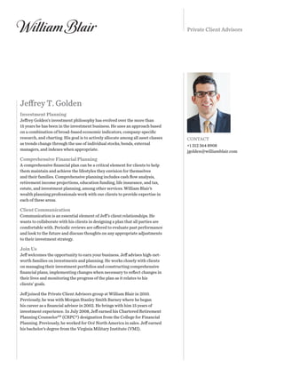 Private Client Advisors
Jeffrey T. Golden
Investment Planning
Jeffrey Golden’s investment philosophy has evolved over the more than
15 years he has been in the investment business. He uses an approach based
on a combination of broad-based economic indicators, company-specific
research, and charting. His goal is to actively allocate among all asset classes
as trends change through the use of individual stocks, bonds, external
managers, and indexes when appropriate.
Comprehensive Financial Planning
A comprehensive financial plan can be a critical element for clients to help
them maintain and achieve the lifestyles they envision for themselves
and their families. Comprehensive planning includes cash flow analysis,
retirement income projections, education funding, life insurance, and tax,
estate, and investment planning, among other services. William Blair’s
wealth planning professionals work with our clients to provide expertise in
each of these areas.
Client Communication
Communication is an essential element of Jeff’s client relationships. He
wants to collaborate with his clients in designing a plan that all parties are
comfortable with. Periodic reviews are offered to evaluate past performance
and look to the future and discuss thoughts on any appropriate adjustments
to their investment strategy.
Join Us
Jeff welcomes the opportunity to earn your business. Jeff advises high-net-
worth families on investments and planning. He works closely with clients
on managing their investment portfolios and constructing comprehensive
financial plans, implementing changes when necessary to reflect changes in
their lives and monitoring the progress of the plan as it relates to his
clients’ goals.
Jeff joined the Private Client Advisors group at William Blair in 2010.
Previously, he was with Morgan Stanley Smith Barney where he began
his career as a financial advisor in 2002. He brings with him 15 years of
investment experience. In July 2008, Jeff earned his Chartered Retirement
Planning CounselorSM
(CRPC®) designation from the College for Financial
Planning. Previously, he worked for Océ North America in sales. Jeff earned
his bachelor’s degree from the Virginia Military Institute (VMI).
CONTACT
+1 312 364 8908
jgolden@williamblair.com
 