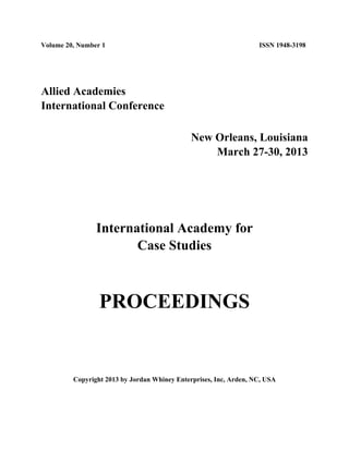 Volume 20, Number 1 ISSN 1948-3198
Allied Academies
International Conference
New Orleans, Louisiana
March 27-30, 2013
International Academy for
Case Studies
PROCEEDINGS
Copyright 2013 by Jordan Whiney Enterprises, Inc, Arden, NC, USA
 