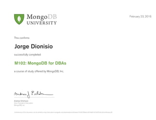 Andrew Erlichson
Vice President, Education
MongoDB, Inc.
This conﬁrms
successfully completed
a course of study offered by MongoDB, Inc.
February 23, 2016
Jorge Dionisio
M102: MongoDB for DBAs
Authenticity of this document can be verified at http://education.mongodb.com/downloads/certificates/7263b790beb24074a801e918d5526c2b/Certificate.pdf
 