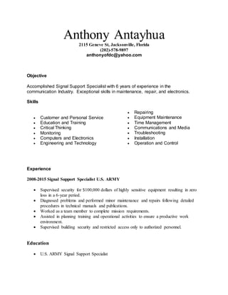 Anthony Antayhua
2115 Geneve St, Jacksonville, Florida
(202)-578-9897
anthonyofdc@yahoo.com
Objective
Accomplished Signal Support Specialist with 6 years of experience in the
communication Industry. Exceptional skills in maintenance, repair, and electronics.
Skills
 Customer and Personal Service
 Education and Training
 Critical Thinking
 Monitoring
 Computers and Electronics
 Engineering and Technology
 Repairing
 Equipment Maintenance
 Time Management
 Communications and Media
 Troubleshooting
 Installation
 Operation and Control
Experience
2008-2015 Signal Support Specialist U.S. ARMY
 Supervised security for $100,000 dollars of highly sensitive equipment resulting in zero
loss in a 6-year period.
 Diagnosed problems and performed minor maintenance and repairs following detailed
procedures in technical manuals and publications.
 Worked as a team member to complete mission requirements.
 Assisted in planning training and operational activities to ensure a productive work
environment.
 Supervised building security and restricted access only to authorized personnel.
Education
 U.S. ARMY Signal Support Specialist
 