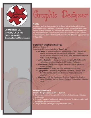 Diploma in Graphic Technology
2015, Fort Dodge, IA
Iowa Central Community College *Dean’s List
◊	 InDesign — Newsletter layout, Advertisement Flyers, Restaurant
Menus, Business Cards, Informational Brochures, Cookbook
Recipes, Formal Invitations with RSVP Cards, Informational layout,
Raffle Tickets, Catalog pages
◊	 Adobe Illustrator — Company Logos, Company Media Pieces for
Advertisement, Greeting Cards, 3D Product Packaging
◊	 Photoshop — Book Covers, Advertisement Posters, Magazine
Covers, Collages
◊	 Dreamweaver — mimic websites, Websites from Scratch
◊	 Typography — Proximity, Alignment, Repetition, Contrast (size,
typeface choices, color, line thickness, shapes, space, and
direction)
◊	 Drawing — Still life, Continuous Drawing, Perspective, Shading,
Value, Plexiglass Tracing, Gesture Drawing, Colored Pencil, Person
Style
Related Experience
Graphic Design Freelance 2014 – Current
◊	 Converse with client to explore layouts, targeted audience, color, size,
and images
◊	 Construct concepts and sample layouts based on design principles and
knowledge gained from the client
◊	 Design new vector images using the Adobe Suite CC
Profile
Motivated and passionate Graphic Designer with a Diploma in Graphic
Technologies, and a Bachelor’s in General Studies. Team player who takes
pride in making sure that all customers are well taken care of and receive
the service expected. Eager to learn new skills to reach success. Excellent
customer service skills with the ability to work with different types of people
in the public.
20 Mohawk Dr.
Groton, CT 06340
(515) 408 9213
CreativeCorner14@zoho.com
 