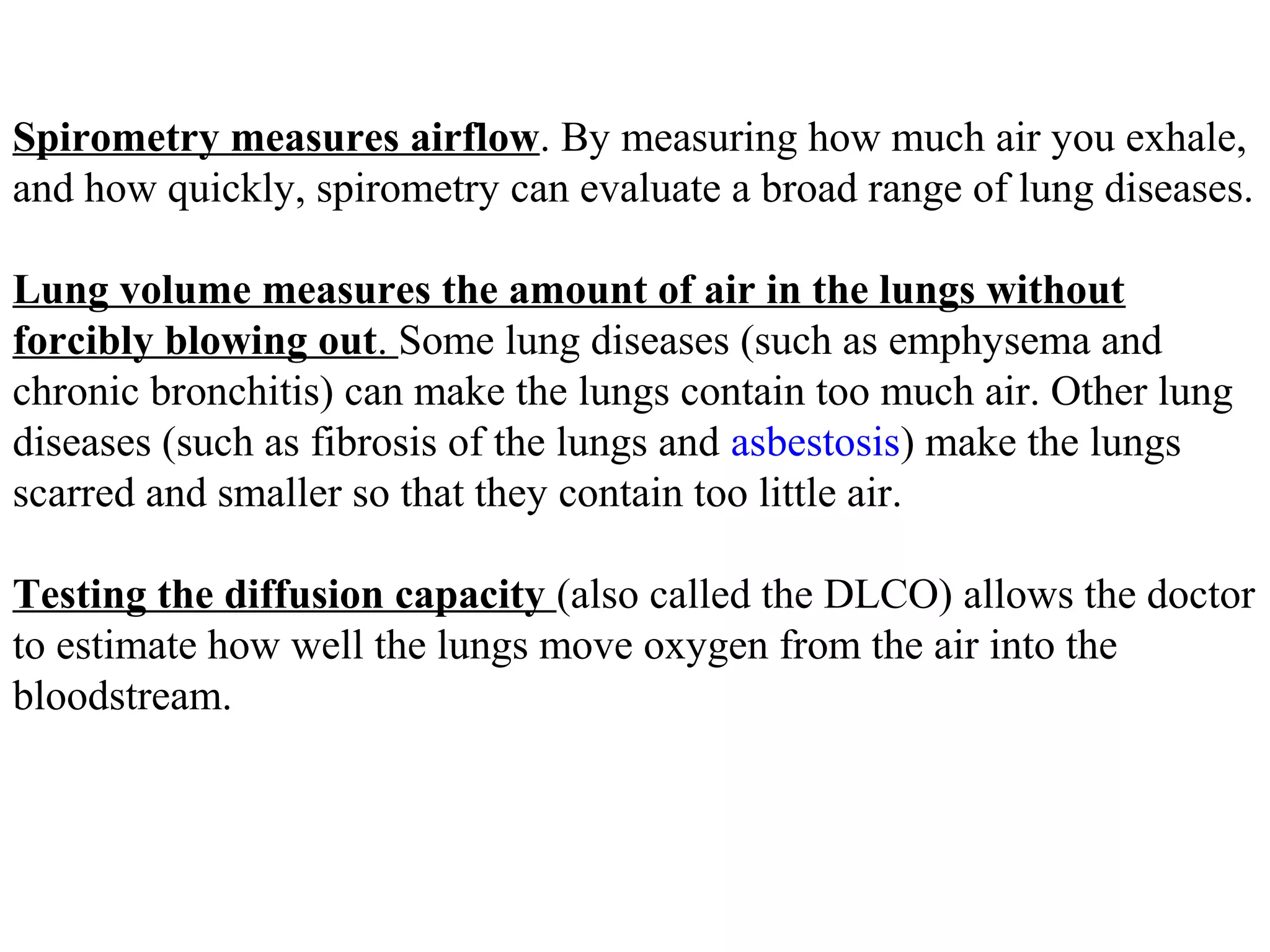 Spirometry measures airflow. By measuring how much air you exhale,
and how quickly, spirometry can evaluate a broad range of lung diseases.

Lung volume measures the amount of air in the lungs without
forcibly blowing out. Some lung diseases (such as emphysema and
chronic bronchitis) can make the lungs contain too much air. Other lung
diseases (such as fibrosis of the lungs and asbestosis) make the lungs
scarred and smaller so that they contain too little air.

Testing the diffusion capacity (also called the DLCO) allows the doctor
to estimate how well the lungs move oxygen from the air into the
bloodstream.
 