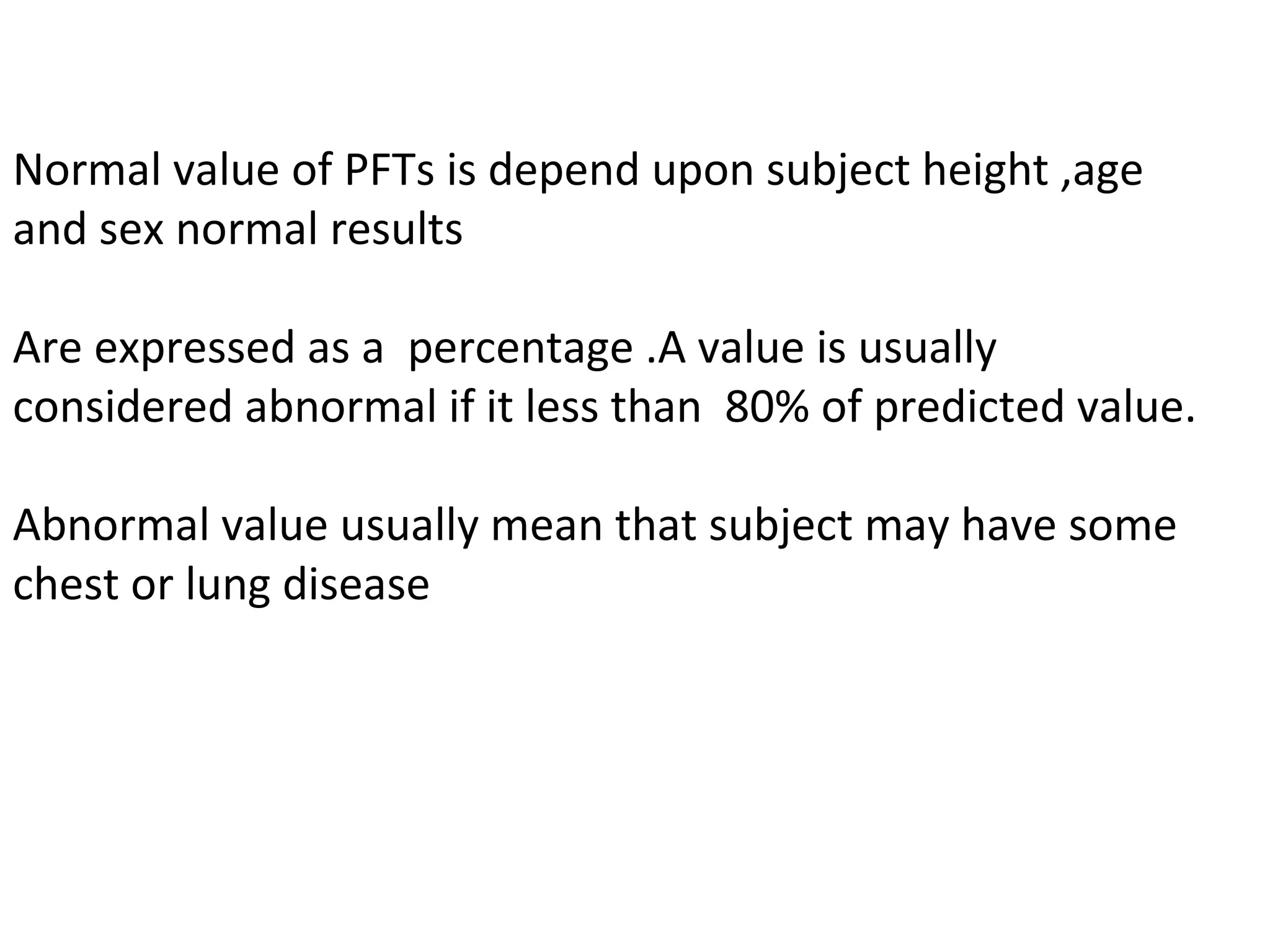 Normal value of PFTs is depend upon subject height ,age
and sex normal results

Are expressed as a percentage .A value is usually
considered abnormal if it less than 80% of predicted value.

Abnormal value usually mean that subject may have some
chest or lung disease
 