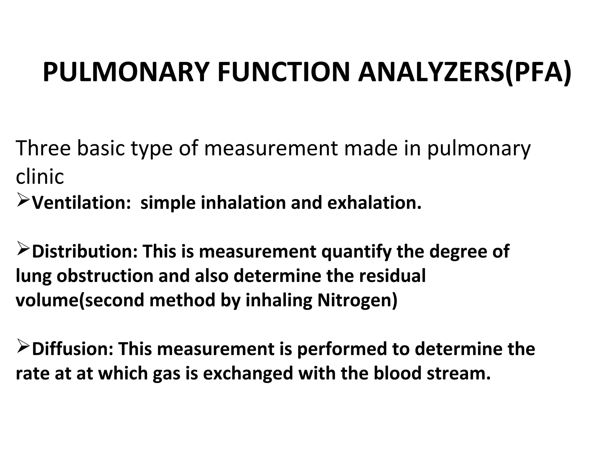 PULMONARY FUNCTION ANALYZERS(PFA)

Three basic type of measurement made in pulmonary
clinic
Ventilation: simple inhalation and exhalation.

Distribution: This is measurement quantify the degree of
lung obstruction and also determine the residual
volume(second method by inhaling Nitrogen)

Diffusion: This measurement is performed to determine the
rate at at which gas is exchanged with the blood stream.
 