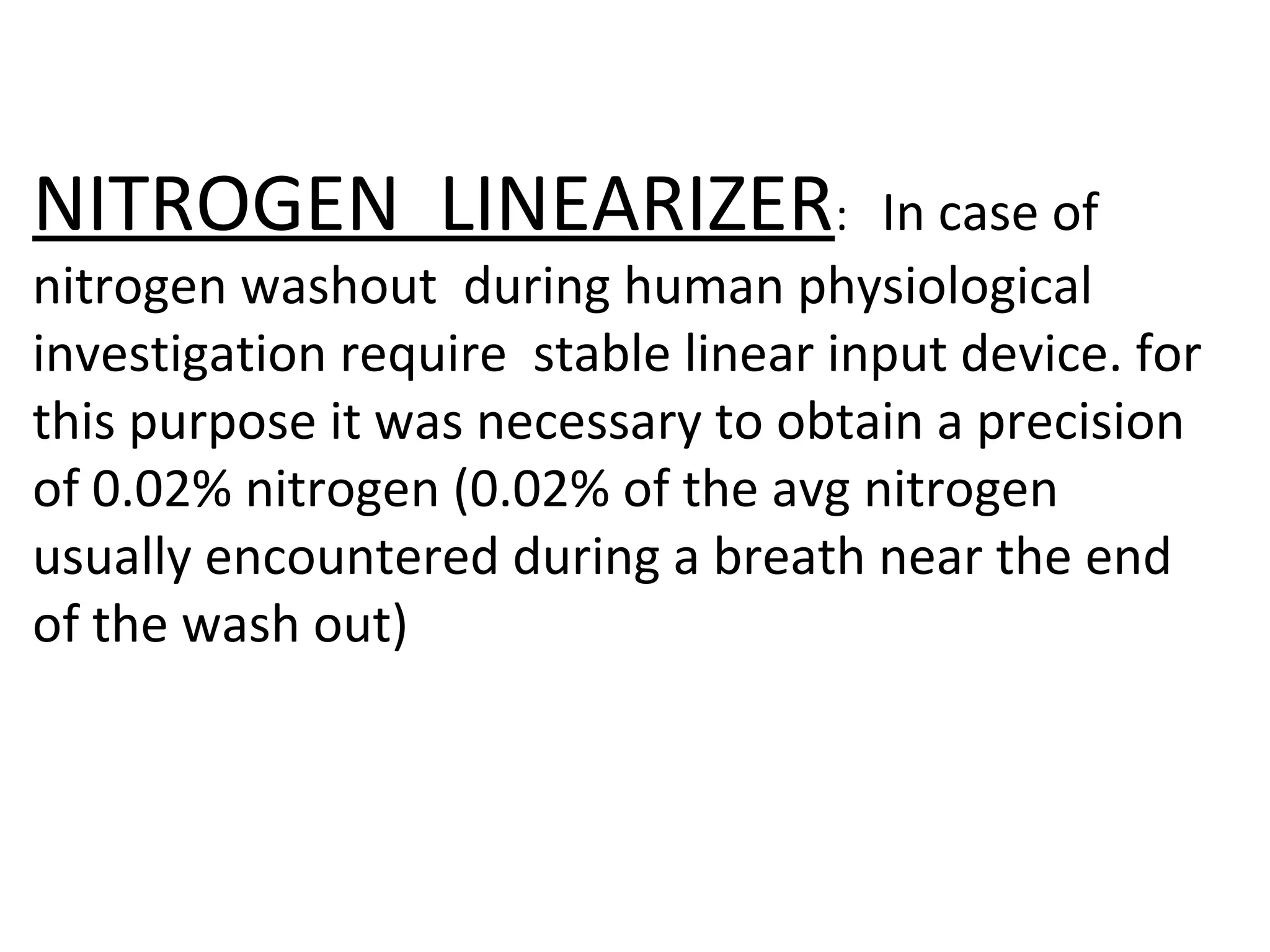 NITROGEN LINEARIZER:                  In case of
nitrogen washout during human physiological
investigation require stable linear input device. for
this purpose it was necessary to obtain a precision
of 0.02% nitrogen (0.02% of the avg nitrogen
usually encountered during a breath near the end
of the wash out)
 