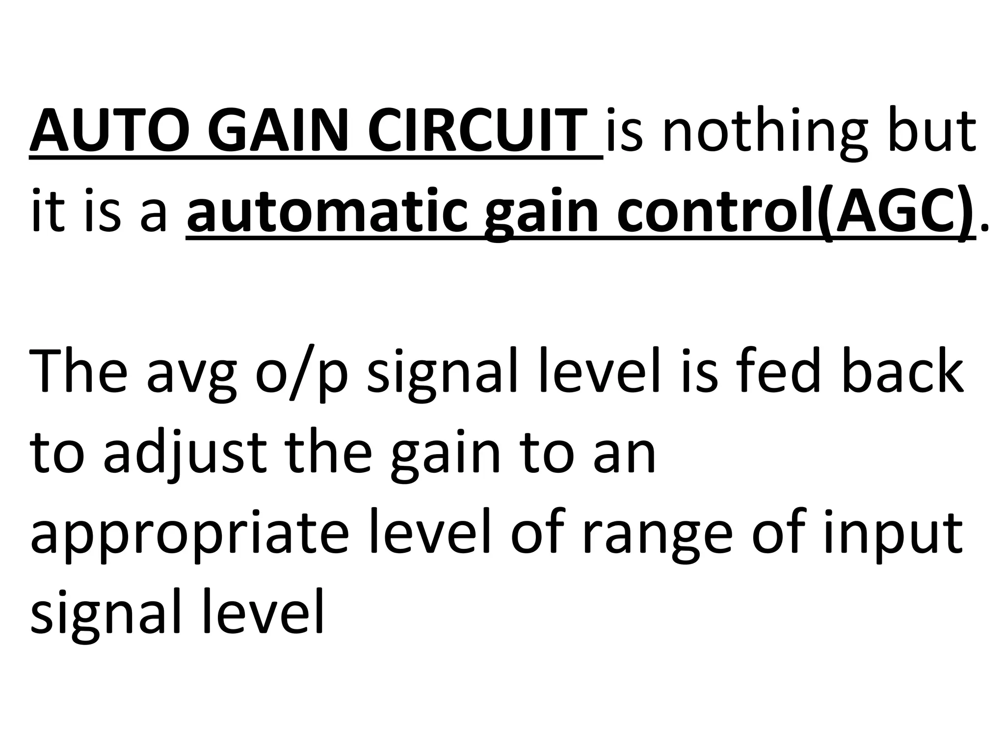 AUTO GAIN CIRCUIT is nothing but
it is a automatic gain control(AGC).

The avg o/p signal level is fed back
to adjust the gain to an
appropriate level of range of input
signal level
 