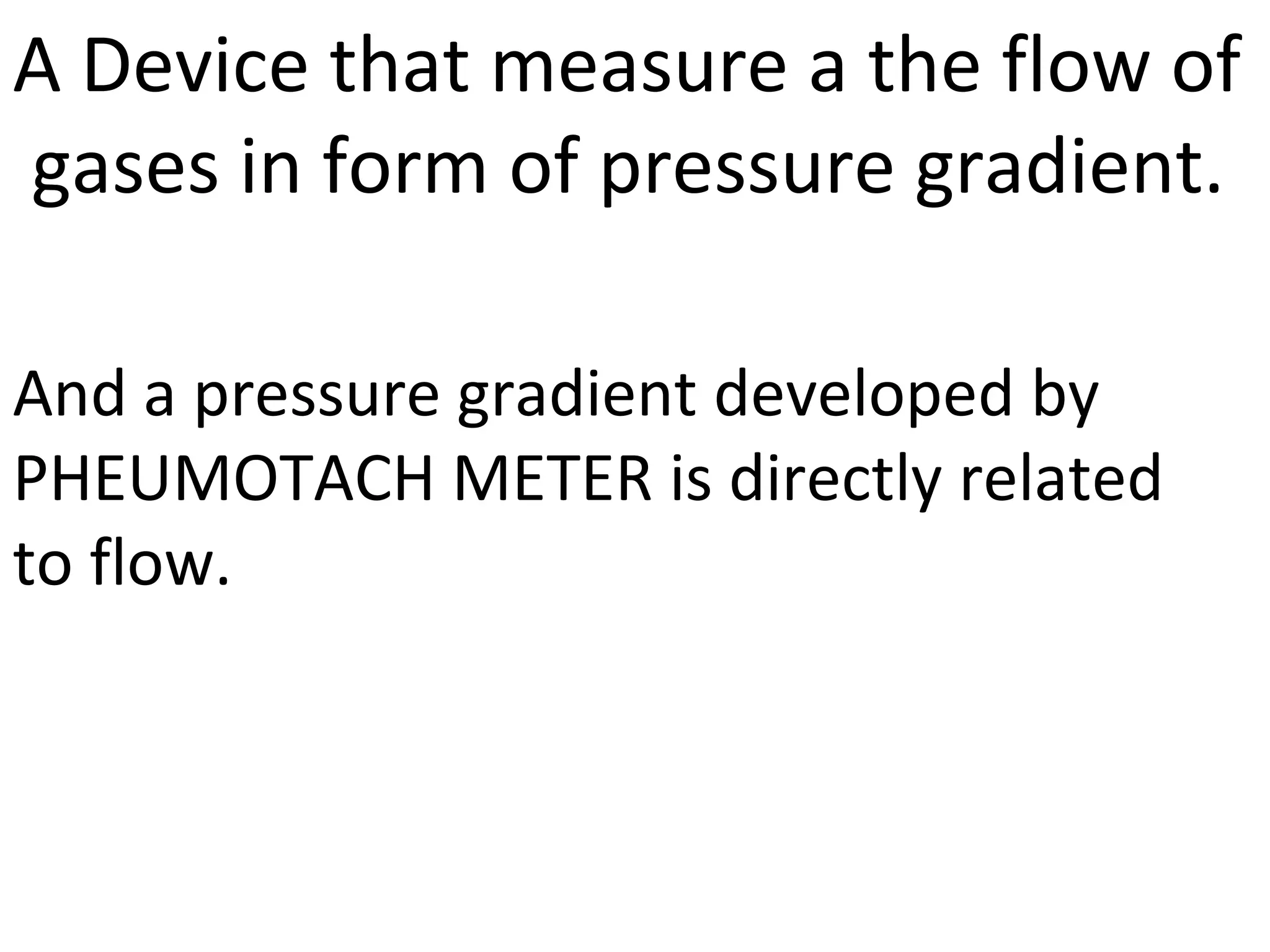 A Device that measure a the flow of
gases in form of pressure gradient.

And a pressure gradient developed by
PHEUMOTACH METER is directly related
to flow.
 