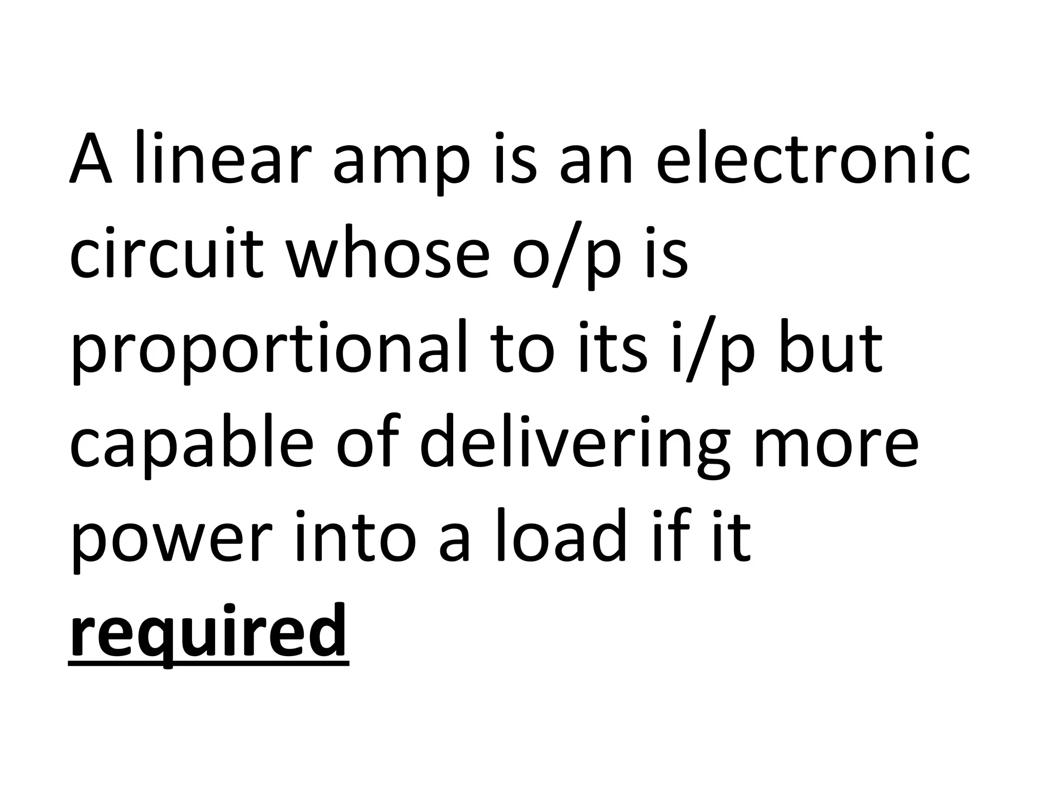 A linear amp is an electronic
circuit whose o/p is
proportional to its i/p but
capable of delivering more
power into a load if it
required
 