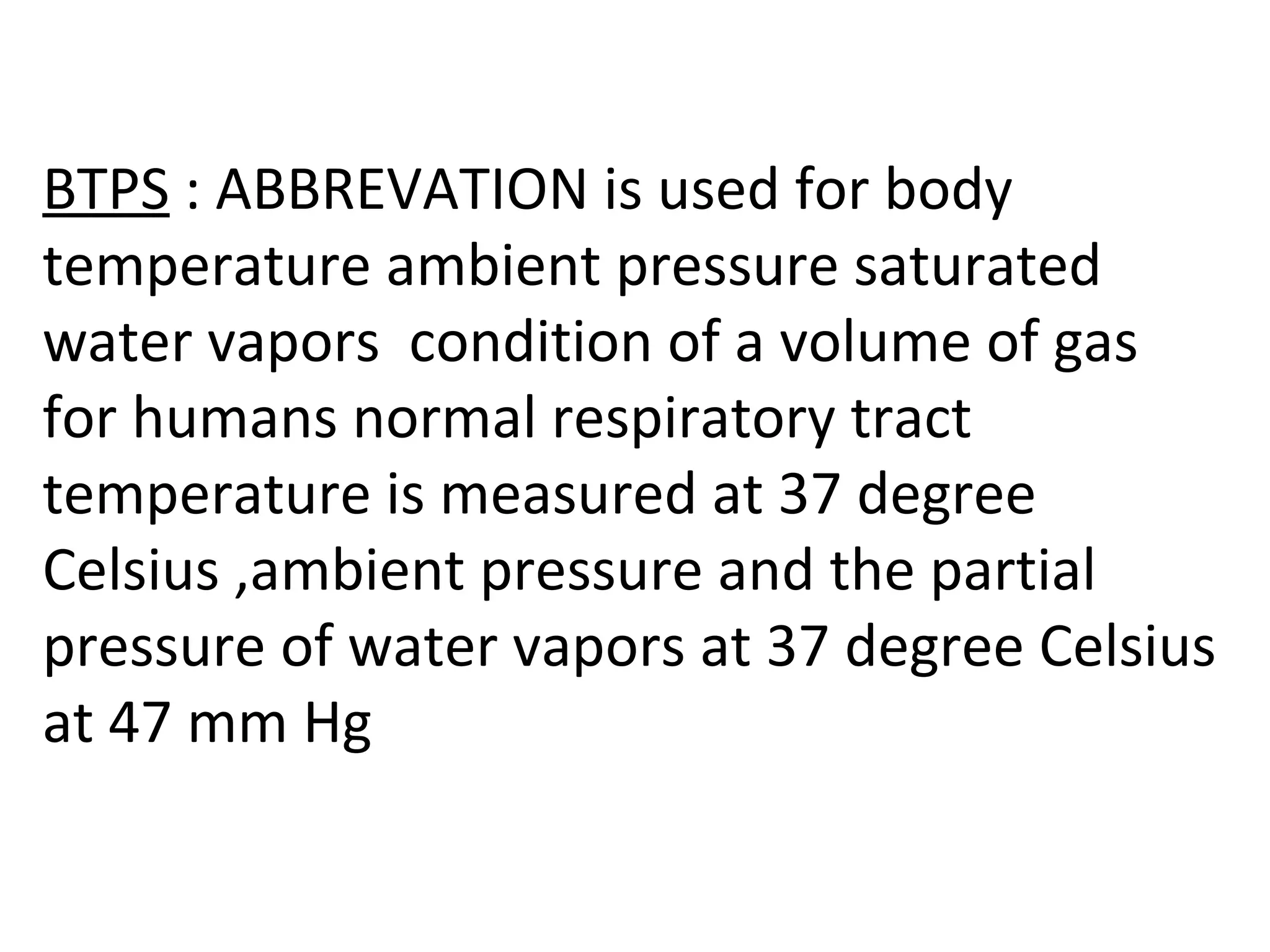 BTPS : ABBREVATION is used for body
temperature ambient pressure saturated
water vapors condition of a volume of gas
for humans normal respiratory tract
temperature is measured at 37 degree
Celsius ,ambient pressure and the partial
pressure of water vapors at 37 degree Celsius
at 47 mm Hg
 