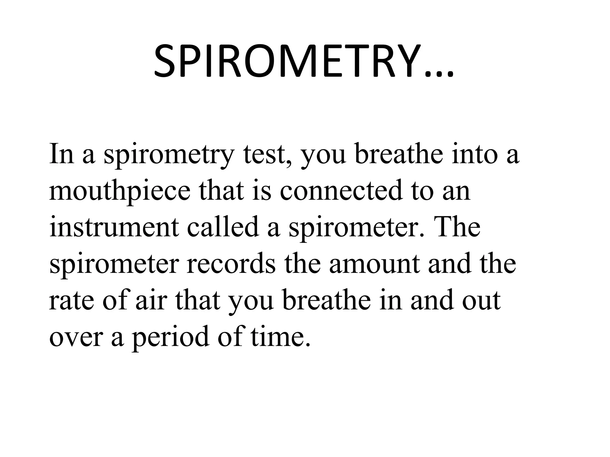 SPIROMETRY…
In a spirometry test, you breathe into a
mouthpiece that is connected to an
instrument called a spirometer. The
spirometer records the amount and the
rate of air that you breathe in and out
over a period of time.
 