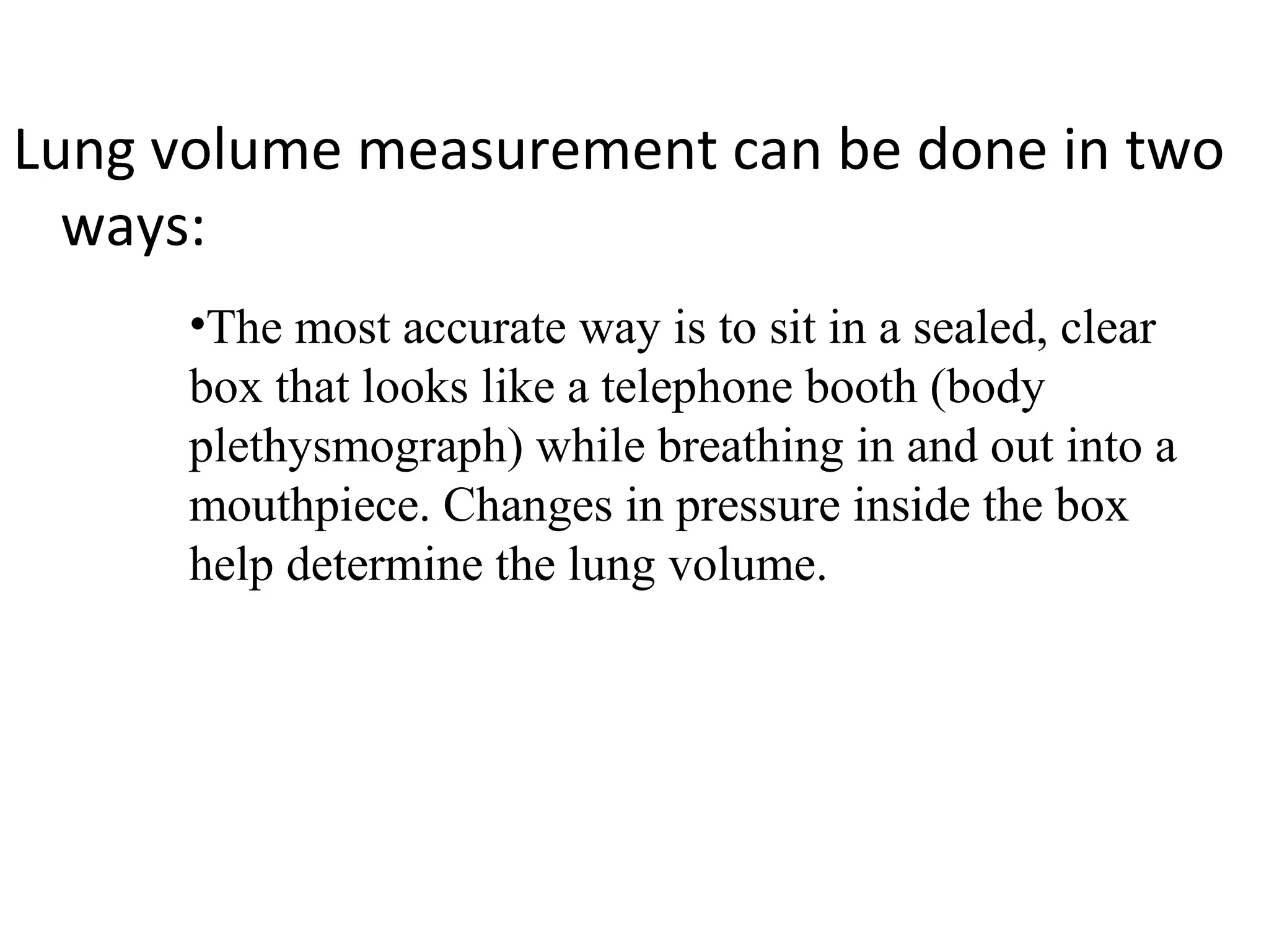 Lung volume measurement can be done in two
  ways:
      •The most accurate way is to sit in a sealed, clear
      box that looks like a telephone booth (body
      plethysmograph) while breathing in and out into a
      mouthpiece. Changes in pressure inside the box
      help determine the lung volume.
 
