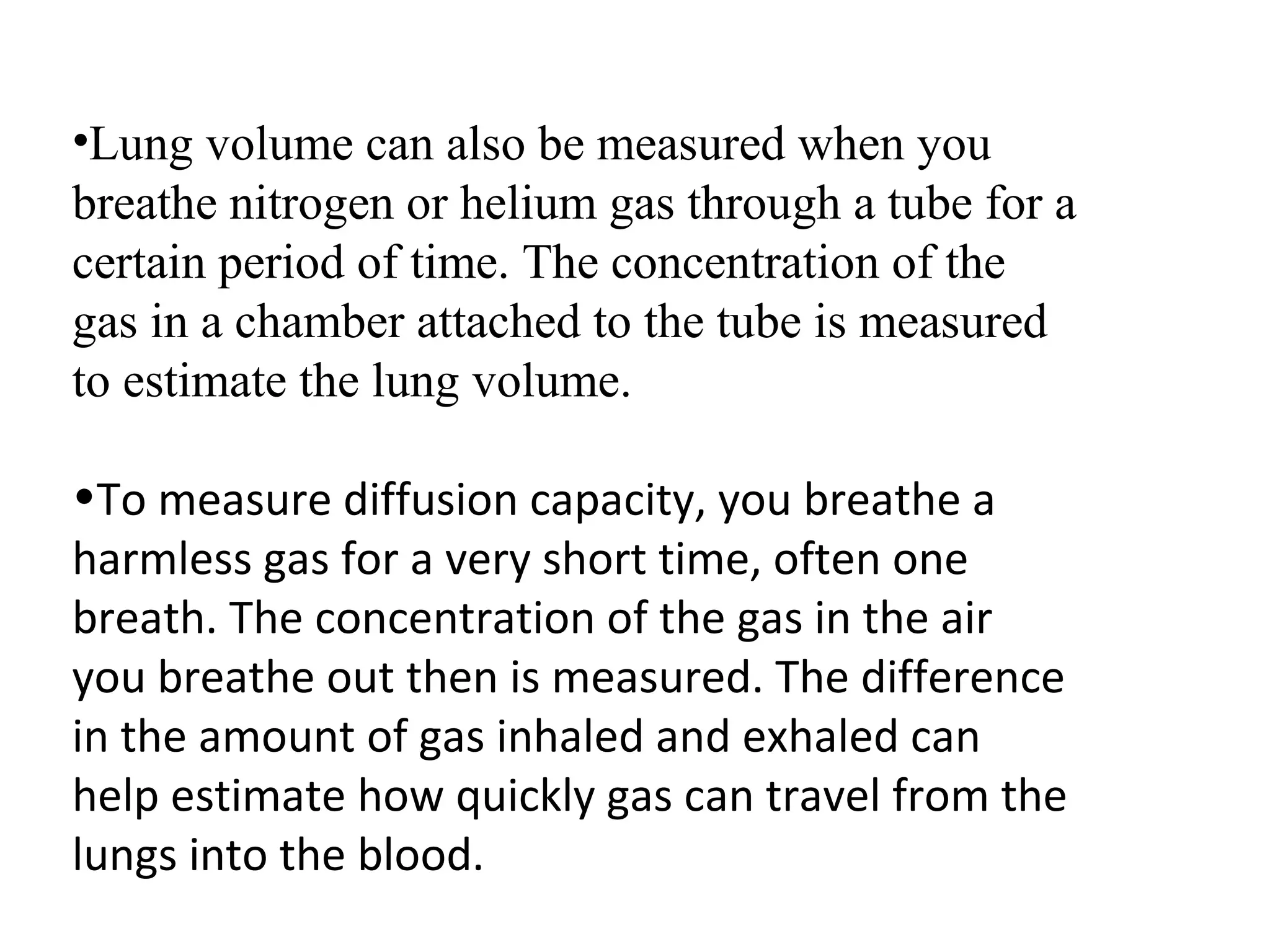 •Lung volume can also be measured when you
breathe nitrogen or helium gas through a tube for a
certain period of time. The concentration of the
gas in a chamber attached to the tube is measured
to estimate the lung volume.

•To measure diffusion capacity, you breathe a
harmless gas for a very short time, often one
breath. The concentration of the gas in the air
you breathe out then is measured. The difference
in the amount of gas inhaled and exhaled can
help estimate how quickly gas can travel from the
lungs into the blood.
 