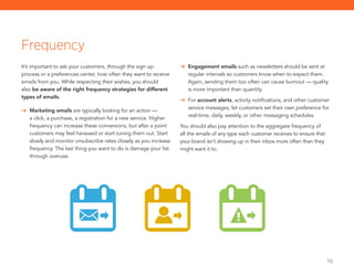 10
Frequency
It’s important to ask your customers, through the sign up
process or a preferences center, how often they want to receive
emails from you. While respecting their wishes, you should
also be aware of the right frequency strategies for different
types of emails.
	 Marketing emails are typically looking for an action —
a click, a purchase, a registration for a new service. Higher
frequency can increase these conversions, but after a point
customers may feel harassed or start tuning them out. Start
slowly and monitor unsubscribe rates closely as you increase
frequency. The last thing you want to do is damage your list
through overuse.
	 Engagement emails such as newsletters should be sent at
regular intervals so customers know when to expect them.
Again, sending them too often can cause burnout — quality
is more important than quantity.
	For account alerts, activity notifications, and other customer
service messages, let customers set their own preference for
real-time, daily, weekly, or other messaging schedules.
You should also pay attention to the aggregate frequency of
all the emails of any type each customer receives to ensure that
your brand isn’t showing up in their inbox more often than they
might want it to.
 