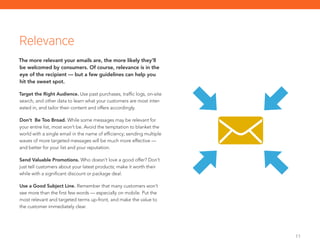 11
The more relevant your emails are, the more likely they’ll
be welcomed by consumers. Of course, relevance is in the
eye of the recipient — but a few guidelines can help you
hit the sweet spot.
Target the Right Audience. Use past purchases, traffic logs, on-site
search, and other data to learn what your customers are most inter-
ested in, and tailor their content and offers accordingly.
Don’t Be Too Broad. While some messages may be relevant for
your entire list, most won’t be. Avoid the temptation to blanket the
world with a single email in the name of efficiency; sending multiple
waves of more targeted messages will be much more effective —
and better for your list and your reputation.
Send Valuable Promotions. Who doesn’t love a good offer? Don’t
just tell customers about your latest products; make it worth their
while with a significant discount or package deal.
Use a Good Subject Line. Remember that many customers won’t
see more than the first few words — especially on mobile. Put the
most relevant and targeted terms up-front, and make the value to
the customer immediately clear.
Relevance
 