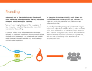 12
Branding is one of the most important elements of
email marketing, helping you shape the way customers
view your products and your company.
To ensure brand integrity, it’s essential that every aspect of
your messaging — visual identity, voice, value proposition —
is consistent and compelling.
A common pitfall is to use different systems or third-party
providers for automated transactional emails, marketing emails,
and other types of messages. This can lead the look and feel
of the messages customers receive to vary widely, creating a
confusing brand experience.
By managing all messages through a single system, you
can build a stronger connection with your customers and
make each email they receive feel part of a coherent and
valuable relationship.
As part of your branding strategy, it’s a good idea to use your
brand name in the “from” field that shows up in the recipient’s
inbox. Some marketers use an individual’s name in the belief
that it will seem more personal, but this can also make it seem
like spam. Instead, use a name customers will expect to see,
then stick with it consistently across all emails to build
recognition and trust.
Branding
 