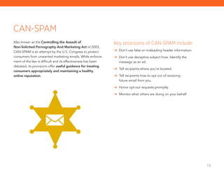 13
Also known as the Controlling the Assault of
Non-Solicited Pornography And Marketing Act of 2003,
CAN-SPAM is an attempt by the U.S. Congress to protect
consumers from unwanted marketing emails. While enforce-
ment of the law is difficult and its effectiveness has been
debated, its provisions offer useful guidance for treating
consumers appropriately and maintaining a healthy
online reputation.
CAN-SPAM
Key provisions of CAN-SPAM include:
	 Don’t use false or misleading header information.
	 Don’t use deceptive subject lines. Identify the
message as an ad.
	 Tell recipients where you’re located.
	 Tell recipients how to opt out of receiving
future email from you.
	 Honor opt-out requests promptly.
	 Monitor what others are doing on your behalf.
 