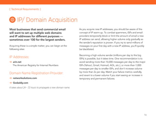 16
Most businesses that send commercial email
will want to set up multiple web domains
and IP addresses for different purposes —
sometimes over 100 for the largest senders.
Acquiring these is a simple matter; you can begin at the
following sites:
IP Addresses:
	 arin.net
The American Registry for Internet Numbers
Domain Name Registration Provider:
	 networksolutions.com
	 Godaddy.com
It takes about 24 – 72 hours to propagate a new domain name.
As you acquire new IP addresses, you should be aware of the
concept of IP warm-up. To combat spammers, ISPs and email
providers temporarily block or limit the amount of email a new
IP address can send, allowing higher volume only gradually as
the sender’s reputation is proven. If you try to send millions of
messages on your first day with a new IP address, you’ll quickly
be blacklisted.
Becoming a high volume sender (millions per day to the big
ISPs) is possible, but it takes time. One recommendation is to
avoid sending more than 10,000 messages per day to the major
ISPs (Yahoo!, Gmail, Hotmail, AOL, etc.), or more than 1,000
messages per day to smaller ISPs, and don’t increase volume
by more than 2x per day. Watch your failure metrics carefully,
and revert to a lower volume if you start seeing an increase in
temporary and permanent failures.
IP/ Domain Acquisition
[ Technical Requirements ]
 