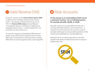 17
Computer networks use the Domain Name System (DNS)
to determine the IP address associated with a domain
name — for example, resolving host1.domain.com to
192.1.2.4. Reverse DNS Lookup works similarly, but
in the opposite direction, resolving an IP address to its
­designated domain name — so the IP address 192.1.2.4
turns back into host1.domain.com.
To ensure the integrity and operability of DNS data and
servers, every Internet host is required to have a reverse
DNS entry. In practical terms, mail servers with no reverse
DNS will have a hard time getting mail to certain large ISPs.
Valid Reverse DNS Role Accounts
A role account is an email address which serves
a particular function, not an individual person,
for example abuse@, sales@, or info@.
Every ISP, email service provider (ESP), and web host —
including self-hosted senders of commercial email — is
required to have two particular role accounts in order to
promptly identify spam and abuse related problems on their
network: postmaster@domain and abuse@domain.
Networks that do not tolerate spammers monitor their
abuse@ email closely and take prompt action to stop any
problems that arise.
[ Technical Requirements ]
SPAM
 