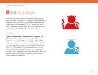 18
Email authentication validates the identities of the parties
who participate in transferring a message — the sender and/or
recipient — and can be an important factor in deliverability.
Early authentication schemes, such as DomainKeys, have
been superseded in recent years, and today the industry has
coalesced around DMARC as the standard protocol.
DMARC
Domain-based Message Authentication, Reporting and
Conformance, is designed to guard against phishing, spam
and other email abuses. When a message is delivered to a
recipient, the destination server asks the sender for a public
key to verify that the signature is correct and that the sender
is who they claim to be. What’s important for commercial
email senders to know is that if their email is not DMARC-
compliant, their deliverability can suffer significantly. Adopting
DMARC is quickly becoming an essential requirement for
high-volume email operations.
Authentication
[ Technical Requirements ]
 