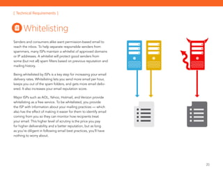 20
Senders and consumers alike want permission-based email to
reach the inbox. To help separate responsible senders from
spammers, many ISPs maintain a whitelist of approved domains
or IP addresses. A whitelist will protect good senders from
some (but not all) spam filters based on previous reputation and
mailing history.
Being whitelisted by ISPs is a key step for increasing your email
delivery rates. Whitelisting lets you send more email per hour,
keeps you out of the spam folders, and gets more email deliv-
ered. It also increases your email reputation score.
Major ISPs such as AOL, Yahoo, Hotmail, and Verizon provide
whitelisting as a free service. To be whitelisted, you provide
the ISP with information about your mailing practices — which
also has the effect of making it easier for them to identify email
coming from you so they can monitor how recipients treat
your email. This higher level of scrutiny is the price you pay
for higher deliverability and a better reputation, but as long
as you’re diligent in following email best practices, you’ll have
nothing to worry about.
Whitelisting
[ Technical Requirements ]
 