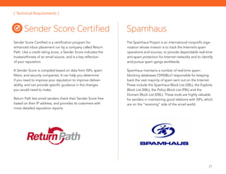 21
Sender Score Certified is a certification program for
enhanced inbox placement run by a company called Return
Path. Like a credit rating score, a Sender Score indicates the
trustworthiness of an email source, and is a key reflection
of your reputation.
A Sender Score is compiled based on data from ISPs, spam
filters, and security companies. It can help you determine
if you need to improve your reputation to improve deliver-
ability, and can provide specific guidance in the changes
you would need to make.
Return Path lets email senders check their Sender Score free
based on their IP address, and provides its customers with
more detailed reputation reports.
The Spamhaus Project is an international nonprofit orga-
nization whose mission is to track the Internet’s spam
operations and sources, to provide dependable real-time
anti-spam protection for Internet networks and to identify
and pursue spam gangs worldwide.
Spamhaus maintains a number of real-time spam-
blocking databases (‘DNSBLs’) responsible for keeping
back the vast majority of spam sent out on the Internet.
These include the Spamhaus Block List (SBL), the Exploits
Block List (XBL), the Policy Block List (PBL) and the
Domain Block List (DBL). These tools are highly valuable
for senders in maintaining good relations with ISPs, which
are on the “receiving” side of the email world.
Sender Score Certified Spamhaus
[ Technical Requirements ]
 
