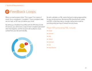 22
When an email recipient clicks “This is spam” for a piece of
email, this is considered a “complaint.” If your complaint rates
are too high, an ISP may not deliver your email.
By setting up a feedback loop (FBL) with the ISPs that provide
this service, you will receive a copy of each complaint generated
when this happens, and the recipient will usually be unsub-
scribed from your list automatically.
As with a whitelist, an FBL means that you’re taking responsibility
for your email practices. Monitoring FBLs benefits both mailers
and ISPs, in that they help to manage mailing lists as well as
providing early warnings of network security issues.
Major ISPs providing FBL include:
Gmail
Hotmail		
AOL
Yahoo!	
Comcast
Cox	
Road Runner
Feedback Loops
[ Technical Requirements ]
 