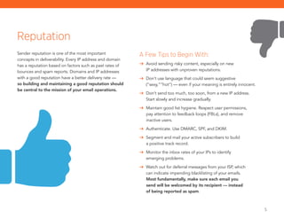 5
Sender reputation is one of the most important
concepts in deliverability. Every IP address and domain
has a reputation based on factors such as past rates of
bounces and spam reports. Domains and IP addresses
with a good reputation have a better delivery rate —
so building and maintaining a good reputation should
be central to the mission of your email operations.
Reputation
A Few Tips to Begin With:
	 Avoid sending risky content, especially on new
IP addresses with unproven reputations.
	 Don’t use language that could seem suggestive
(“sexy,”“hot”) — even if your meaning is entirely innocent.
	 Don’t send too much, too soon, from a new IP address.
Start slowly and increase gradually.
	 Maintain good list hygiene. Respect user permissions,
pay ­attention to feedback loops (FBLs), and remove ­
inactive users.
	 Authenticate. Use DMARC, SPF, and DKIM.
	 Segment and mail your active subscribers to build
a ­positive track record.
	 Monitor the inbox rates of your IPs to identify
emerging problems.
	 Watch out for deferral messages from your ISP, which
can ­indicate impending blacklisting of your emails.
Most fundamentally, make sure each email you
send will be welcomed by its recipient — instead
of being reported as spam.
 