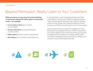 8
While permission is a key issue for email marketing,
it may be less relevant for other types of commercial
email — for example:
	 Current balance alerts sent to a bank’s
account-holders.
	 Activity notifications sent by social networks
or online services.
	 Flight updates sent by an airline to ticket-holders.
	 New listings sent to members of a job search site.
In cases like these, a user’s messaging preferences are often
set by default to receive email. Instead of triggering the spam
reports and damaged IP reputations that unwanted marketing
emails can bring, though, the context and relevance of these
emails are more likely to provide welcome value for the recipient.
Let your customers be your guide. Your engagement metrics
(both positive and negative) will tell you whether they truly find
your content relevant to their needs and whether your practices
are aligned with their preferences. Handled carefully, prefer-
ence-aware messaging can be a win-win for your business, your
customers and your deliverability rates alike.
Beyond Permission: Really Listen to Your Customers
[ Permission ]
 