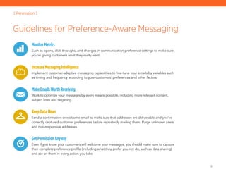 9
MonitorMetrics
Such as opens, click throughs, and changes in communication preference settings to make sure
you’re giving customers what they really want.
IncreaseMessagingIntelligence
Implement customer-adaptive messaging capabilities to fine-tune your emails by variables such
as timing and frequency according to your customers’ preferences and other factors.
MakeEmailsWorthReceiving
Work to optimize your messages by every means possible, including more relevant content,
subject lines and targeting.
KeepDataClean
Send a confirmation or welcome email to make sure that addresses are deliverable and you’ve
correctly captured customer preferences before repeatedly mailing them. Purge unknown users
and non-responsive addresses.
GetPermissionAnyway
Even if you know your customers will welcome your messages, you should make sure to capture
their complete preference profile (including what they prefer you not do, such as data sharing)
and act on them in every action you take.
Guidelines for Preference-Aware Messaging
[ Permission ]
 