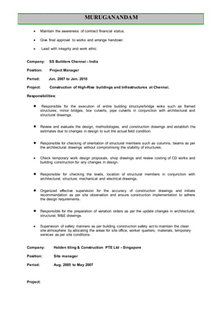 MURUGANANDAM
 Maintain the awareness of contract financial status.
 Give final approval to works and arrange handover.
 Lead with integrity and work ethic.
Company: SS Builders Chennai - India
Position: Project Manager
Period: Jun. 2007 to Jan. 2010
Project: Construction of High-Rise buildings and Infrastructures at Chennai.
Responsibilities:
 Responsible for the execution of entire building structure/bridge woks such as framed
structures, minor bridges, box culverts, pipe culverts in conjunction with architectural and
structural drawings.
 Review and evaluate the design, methodologies, and construction drawings and establish the
estimates due to changes in design to suit the actual field condition.
 Responsible for checking of orientation of structural members such as columns, beams as per
the architectural drawings without compromising the stability of structures.
 Check temporary work design proposals, shop drawings and review costing of CD works and
building construction for any changes in design.
 Responsible for checking the levels, location of structural members in conjunction with
architectural, structure, mechanical and electrical drawings.
 Organized effective supervision for the accuracy of construction drawings and initiate
recommendation as per site observation and ensure construction implementation to adhere
the design requirements.
 Responsible for the preparation of variation orders as per the update changes in architectural,
structural, M&E drawings.
 Supervision of safety manners as per building construction safety act to maintain the clean
site atmosphere by allocating the areas for site office, worker quarters, materials, temporary
services as per site conditions.
Company: Holden tiling & Construction PTE Ltd - Singapore
Position: Site manager
Period: Aug. 2005 to May 2007
Project:
 