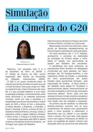 Simulação
da Cimeira do G20
Decorreu, nos passados dias 4 e 5
de Dezembro de 2014, no ISCSP, a
3.ª Edição da Cimeira do G20, evento
organizado pelo Núcleo de Estudantes
de Relações Internacionais (NERI).
O G20 é um grupo constituído pelas 19
maiores economias mundiais às quais se junta
a União Europeia. Este grupo surgiu em 1999,
na sequência das crises financeiras dos anos
90, e o seu principal objectivo é uma maior
cooperação e diálogo, a nível económico, entre
estas economias e as restantes economias
mundiais, tendo em vista o equilíbrio e a
estabilidade económica internacionais. Fazem
parte do G20 a África do Sul, a Alemanha,
a Arábia Saudita, a Argentina, a Austrália, o
Brasil, o Canadá, a China, a Coreia do Sul, os
Estados Unidos daAmérica, a França, a Índia, a
Indonésia, a Itália, o Japão, o México, a Rússia,
o Reino Unido, a Turquia e a União Europeia.
A simulação organizada pelo NERI é aberta
a todos os estudantes do Ensino Superior, em
Portugal, quer sejam de Relações
Internacionais ou de áreas contíguas, tais como
a Ciência Política, o Direito ou a Economia.
Nesta edição, tal como nas anteriores, vários
alunos de diferentes estabelecimentos de
Ensino Superior participaram nesta actividade.
Tal como aconteceu nas 1.ª e 2.ª Edições,
acompanhei o processo de elaboração
da simulação da Cimeira desde o início.
Nesta 3.ª Edição, tive oportunidade de
assistir aos trabalhos dos estudantes.
À semelhança dos anos anteriores, os
participantes foram divididos em delegações
constituídas por duas pessoas, em repre-
sentação dos 20 Estados-membros e dos
respectivos Chefes de Estado, e associadas
em cinco grupos/alianças (de quatro
Estados cada) previamente formadas pela
organização da Cimeira. O tema central a
ser debatido nesta edição foi “Fortalecer o
desenvolvimento global: desenvolvimento do
mercado energético e reforma das instituições
financeiras globais”. Assim, cada uma das
alianças tinha por missão encontrar soluções e
propostas para o tema em questão e apresentar
uma moção com tais soluções e propostas.
No primeiro dia de trabalhos, os diferentes
Estados-membros reuniram com os seus
companheiros de aliança para pesquisarem
sobre o tema proposto e elaborarem o
documento que iria reflectir a sua posição
sobre o mesmo. Por outro lado, cada aliança
reuniu com alguns Professores do ISCSP, os
quais, na qualidade de experts, fizeram uma
exposição sobre as economias dos diferentes
TERESA SILVA
Pág. 10 | PACTA
Professora Auxiliar no ISCSP
 