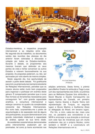 Estados-membros, a respectiva projecção
internacional e as relações entre elas.
No segundo dia de trabalhos, os documentos
saídos das reuniões das alianças do dia
anterior foram colocadas à discussão e
votação por todos os Estados-membros.
Durante o debate, os proponentes dos
mesmos tiveram que defender os seus
pontos de vista e tentar convencer os outros
Estados a votarem favoravelmente na sua
proposta. As propostas poderiam, ou não, ser
aprovadas por voto aberto de maioria simples.
Neste segundo dia, tive oportunidade de
assistir a parte deste debate. Foi gratificante
paramim,euprópriaalunae(sempre)estudante
de Relações Internacionais, perceber que os
nossos alunos estão muito bem preparados
para organizar e participar em eventos deste
género. É compensador perceber que o curso
lhes fornece as ferramentas necessárias para
conseguirem “ler”, com grande capacidade
analítica, a conjuntura internacional e
esboçar cenários no quadro da complexidade
crescente das Relações Internacionais.
Por outro lado, surpreendeu-me o poder de
argumentação e de exposição oral de alguns
dos participantes, os quais demonstraram uma
grande maturidade intelectual e capacidade
de análise, apesar da sua tenra idade.
As excelentes características demonstradas
pelos intervenientes acabariam por ser
premiadas, tal como já havia acontecido nas
edições anteriores. Desta forma, o prémio
para Melhor Orador foi atribuído a Tiago Lucas
(um dos representantes dos EUA); os prémios
para as Melhores Equipas fora atribuídos a:
David Mourão e Duarte Carrasquinho (os
representantes do Canadá, em primeiro
lugar), Carina Soares e Duarte Vieira (em
representação da Turquia, no segundo
lugar) e Bruno Martins e Guilherme Alves
(a delegação do Brasil, em terceiro lugar).
Por fim, a mim, cabe-me dar, mais uma
vez, os parabéns aos vencedores e ao
NERI e encorajar a sua direcção a continuar
com este tipo de iniciativas que em muito
enaltecem não só o próprio Núcleo, como
também o ISCSP e a Licenciatura em
Relações Internacionais em si.
Pág. 11 | PACTA
 
