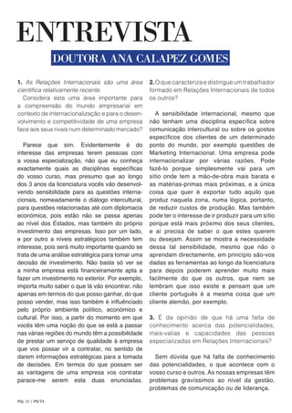 1. As Relações Internacionais são uma área
científica relativamente recente.
Considera esta uma área importante para
a compreensão do mundo empresarial em
contexto de internacionalização e para o desen-
volvimento e competitividade de uma empresa
face aos seus rivais num determinado mercado?
Parece que sim. Evidentemente é do
interesse das empresas terem pessoas com
a vossa especialização, não que eu conheça
exactamente quais as disciplinas específicas
do vosso curso, mas presumo que ao longo
dos 3 anos da licenciatura vocês vão desenvol-
vendo sensibilidade para as questões interna-
cionais, nomeadamente o diálogo intercultural,
para questões relacionadas até com diplomacia
económica, pois estão não se passa apenas
ao nível dos Estados, mas também do próprio
investimento das empresas. Isso por um lado,
e por outro a níveis estratégicos também tem
interesse, pois será muito importante quando se
trata de uma análise estratégica para tomar uma
decisão de investimento. Não basta só ver se
a minha empresa está financeiramente apta a
fazer um investimento no exterior. Por exemplo,
importa muito saber o que lá vão encontrar, não
apenas em termos do que posso ganhar, do que
posso vender, mas isso também é influênciado
pelo próprio ambiente político, económico e
cultural. Por isso, a partir do momento em que
vocês têm uma noção do que se está a passar
nas várias regiões do mundo têm a possibilidade
de prestar um serviço de qualidade à empresa
que vos possar vir a contratar, no sentido de
darem informações estratégicas para a tomada
de decisões. Em termos do que possam ser
as vantagens de uma empresa vos contratar
parace-me serem esta duas enunciadas.
2.O que caracteriza e distingue um trabalhador
formado em Relações Internacionais de todos
os outros?
A sensibilidade internacional, mesmo que
não tenham uma disciplina específica sobre
comunicação intercultural ou sobre os gostos
específicos dos clientes de um determinado
ponto do mundo, por exemplo questões de
Marketing Internacional. Uma empresa pode
internacionalizar por várias razões. Pode
fazê-lo porque simplesmente vai para um
sítio onde tem a mão-de-obra mais barata e
as matérias-primas mais próximas, e a única
coisa que quer é exportar tudo aquilo que
produz naquela zona, numa lógica, portanto,
de reduzir custos de produção. Mas também
pode ter o interesse de ir produzir para um sítio
porque está mais próximo dos seus clientes,
e aí precisa de saber o que estes querem
ou desejam. Assim se mostra a necessidade
dessa tal sensibilidade, mesmo que não o
aprendam directamente, em princípio são-vos
dadas as ferramentas ao longo da licenciatura
para depois poderem aprender muito mais
facilmente do que os outros, que nem se
lembram que isso existe e pensam que um
cliente português é a mesma coisa que um
cliente alemão, por exemplo.
3. É da opinião de que há uma falta de
conhecimento acerca das potencialidades,
mais-valias e capacidades das pessoas
especializadas em Relações Internacionais?
Sem dúvida que há falta de conhecimento
das potencialidades, o que acontece com o
vosso curso e outros. As nossas empresas têm
problemas gravíssimos ao nível da gestão,
problemas de comunicação ou de liderança.
ENTREVISTA
DOUTORA ANA CALAPEZ GOMES
Pág. 12 | PACTA
 