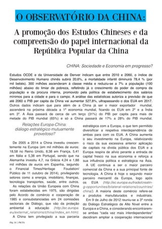 O OBSERVATÓRIO DA CHINA:
CHINA: Sociedade e Economia em progresso?
Estudos OCDE e da Universidade de Denver indicam que entre 2010 e 2060, o índice de
Desenvolvimento Humano chinês subirá 20,6%, a mortalidade infantil diminuirá 78,4 % (por
mil bebés). 300 milhões ascenderam à classe média e reduziu-se a 7% a população (100
milhões) abaixo do limiar de pobreza, refletindo já o crescimento do poder de compra da
população e da procura interna, promovido pela política de estabelecimento dos salários
mínimos para a cidade e para o campo. A análise das estatísticas autoriza a previsão de que
até 2060 o PIB per capita da China vai aumentar 527,8%, ultrapassando o dos EUA em 2017.
Outros dados indicam que para além de a China já ser o maior exportador mundial,
ascenderá na próxima década a 1ª economia mundial, ficando os EUA em 2º e a Índia
em 3º. A Ásia passará de cerca de um terço (31%) do PIB per capita para mais de
metade do PIB mundial (65%) e só a China passará de 17% a 28% do PIB mundial.
Relações Europa-China:
diálogo estratégico mutuamente
proveitoso?
De 2005 a 2014 a China investiu crescen-
temente na Europa (em mil milhões de euros:
18,58 no Reino Unido, 8,38 em França, 5,41
em Itália e 5,38 em Portugal, sendo que na
Alemanha investiu 4,7, na Grécia 4,24 e 1,88
mil milhões de euros em Espanha, segundo
o Financial Times/Heritage Foudation/
Público de 11 outubro de 2014), privilegiando
setores como a energia, imobiliário, finanças,
tecnologia transportes, saúde, entre outros.
As relações da União Europeia com China
foram estabelecidas em 1975, são dirigidas
pelo Acordo de comércio e cooperação de
1985 e consubstanciadas em 24 comissões
sectoriais de Diálogo, que vão da proteção
ambiental à educação (http://ec.europa.
eu/external_relations/china/index_en.htm).
A China tem privilegiado a sua parceria
estratégica com a Europa, o que tem permitido
diversificar a respetiva interdependência de
ambas para com os EUA. A China aumenta
o seu investimento na Europa, relativizando
o risco da sua excessiva anterior aplicação
de capitais na dívida pública dos EUA e a
Europa respira de alívio perante a entrada de
capital fresco na sua economia e reforça a
sua influência política e estratégica na Ásia.
A UE continua a ser o maior parceiro
comercial da China e a sua principal fonte de
tecnologia. A China é hoje o segundo maior
parceiro mercantil da Europa, logo após
os EUA (http://ec.europa.eu/trade/creatin-
g-opportunities/bilateral-relations/countries/
china/). A maioria deste comércio refere-se
a produtos manufaturados e industriais.
Em 9 de Julho de 2012 reuniu-se a 3ª ronda
do Diálogo Estratégico de Alto Nível entre a
Europa e a China, e considerando encontrarem-
se ambas “cada vez mais interdependentes”
decidiram ampliar a cooperação internacional
A promoção dos Estudos Chineses e da
compreensão do papel internacional da
República Popular da China
Pág. 18 | PACTA
 