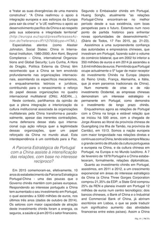 e “tratar as suas divergências de uma maneira
construtiva”. “A China reafirmou o apoio à
integração europeia e aos esforços da Europa
para sair da crise” e “a UE reafirmou o apoio ao
desenvolvimento pacífico da China e ao respeito
pela sua soberania e integridade territorial”
(http://europa.eu/rapid/pressReleasesAc-
tion.do?reference=IP/12/765&type=HTML).
Especialistas atentos (como Alastair
Johnston, Social States: China in Interna-
tional Institution, 1980-2000; Ann Kent, Beyond
Complience – China, international Organiza-
tiions and Global Security; Luís Cunha, A Hora
do Dragão, Política Externa da China) têm
reconhecido que a China se tem envolvido
profundamente nas organizações internacio-
nais, assimilando os específicos mecanismos,
e enquadramentos teóricos e jurídicos,
contribuindo para o renascimento e reforço
do papel dessas organizações no quadro
internacional multilateral (ONU, ASEAN,…).
Neste contexto, partilhamos da opinião de
que a plena integração e interiorização da
cultura institucional associada às organizações
multilaterais pela China transforma-a parado-
xalmente, apesar das inerentes contradições,
numa defensora desse statu quo interna-
cional cuja ação reforça quer a legitimidade
dessas organizações, quer um papel
reforçado da China no mundo atual. Esta
interdependência é um contributo para a Paz.
A Parceria Estratégica de Portugal
com a China assiste à intensificação
das relações, com base no interesse
recíproco?
Em 2015 comemoram-se, efetivamente, 10
anosdoestabelecimentodaParceriaEstratégica
Portugal-China - uma das poucas que o
Governo chinês mantém com países europeus.
Respondendo ao interesse português a China
tem aumentado o seu investimento em Portugal,
o qual ascendeu a 5300 milhões de euros, nos
últimos três anos (dados de outubro de 2014).
Os setores com maior capacidade de atração
deste investimento chinês foram a energia, os
seguros, a saúde e já em 2015 o setor financeiro.
Segundo o Embaixador chinês em Portugal,
Huang Songfu, atualmente “as relações
Portugal-China encontram-se no melhor
período desde a sua existência, com boas
perspetivas para o futuro. Estamos num novo
ponto de partida histórico para enfrentar
novas oportunidades de desenvolvimento.”
(Diário de Todos, 17 Fev 2015, pp. 21-23).
Assistimos a uma surpreendente confiança
das autoridades e empresários chineses, que
investiram em Portugal, fazendo subir o volume
do comércio bilateral, que em 2002 foi inferior a
350 milhões de euros e em 2014 já ascendeu a
3,6milmilhõesdeeuros.PermitindoquePortugal
ocupe actualmente o 5º lugar de maior receptor
do investimento Chinês na Europa (depois
do Reino Unido, França, Alemanha, e Itália,
que já eram parceiros tradicionais da China).
Num momento de crise e de não
investimento Ocidental, as empresas chinesas
demonstram um interesse estratégico e
permanente em Portugal, como demonstra
o investimento de longo prazo chinês.
Enquadremos agora as relações de Portugal
com a China na longa e estável relação que
se iniciou há 500 anos, com a chegada de
Jorge Alvares ao litoral da província chinesa de
Guangdong (na Ilha de Tamão, na província de
Cantão), em 1513. Somos a nação europeia
com maior longevidade nas relações diretas e
contínuascomaChina,tendosidosempreMacau
o grande centro de difusão da cultura portuguesa
e europeia na China, e da cultura chinesa em
Portugal, na Europa e no Mundo lusófono. A 7
de fevereiro de 1979 Portugal e a China estabe-
leceram, formalmente, relações diplomáticas.
Quanto ao investimento chinês em Portugal,
assistimos, em 2011 e 2012, a um crescimento
exponencial em áreas do interesse estratégico
da China (a China Three Gorges Corporation
comprou 21,35% da EDP; a State Grid comprou
25% da REN e planeia investir em Portugal 12
milhões de euros num centro tecnológico; dois
bancos chineses, o Bank of China e o Industrial
and Commercial Bank of China, já abriram
escritórios em Lisboa, o que se pode traduzir
num significativo aumento das atividades
financeiras entre estes países). Assim a China
Pág. 19 | PACTA
 