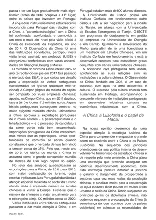 passa a ter um lugar gradualmente mais signi-
ficativo (antes de 2010 ocupava o 41º lugar)
entre os países que investem em Portugal.
Aenquadrar institucionalmente esta crescente
importância para Portugal das relações com
a China, a ”parceria estratégica” com a China
foi confirmada, aprofundada e promovida a
um novo e mais alto nível pela visita oficial à
China do Presidente da República, no ano
de 2014. O Observatório da China foi uma
das instituições convidadas, participou nesta
visita tendo assinado um protocolo (UIBE) e
coorganizou conferências com várias universi-
dades em Shanghai, Beijing e Macau.	
O mercado do vinho na China cresce 20% ao
ano (acreditando-se que em 2017 terá passado
o mercado dos EUA), o que coloca um desafio
para a exportação de vinhos portugueses
(considerados de grande qualidade interna-
cional). A Cimpor (depois da maioria do capital
ser comprado por duas empresas chinesas)
apostou na Cimpor China, que em 2011 duplicou
face a 2010 e lucrou 17,9 milhões euros. Alguns
têxteis portugueses conseguem penetrar no
muito exigente mercado chinês. Ultimamente
a China aprovou a exportação portuguesa
de 2 novos setores – a pesca/aquicultura e o
leite/lacticínios – e o processo de candidatura
da carne porco está bem encaminhado.
Importações portuguesas da China cresceram,
mas menos que as exportações. Novas opor-
tunidades de comércio se abrem quando
constatamos que o mercado de luxo tem vindo
a crescer cerca de 35%. Pelo que, neste ano
de 2015, de fábrica do mundo a China se
assumirá como o grande consumidor mundial
de marcas de luxo, logo depois do Japão.
No setor dos serviços: quadruplicaram as
exportações para a China, de 2012 para 2013,
com maior participação do turismo, cujas
receitas triplicaram. Mas Portugal ainda não dá a
atenção especial merecida ao sector do turismo
chinês, dado o crescente número de turistas
chineses a visitar a Europa. Prevê-se que o
número de chineses a viajar anualmente para
o estrangeiro atinja 100 milhões cerca de 2020.
Várias instituições universitárias portuguesas
passaram a dar maior atenção à China, e em
Portugal estudam mais de 800 alunos chineses.
A Universidade de Lisboa possui um
Instituto Confúcio em funcionamento; outro
campus está a ser negociado para a cidade
de Tianjin, em aliança com a Universidade
de Estudos Estrangeiros de Tianjin. O ISCTE
tem programas de doutoramento em gestão
de empresas na Universidade de Chengdu
e em Cantão. Igualmente a Universidade do
Minho, para além de ter uma licenciatura e
um mestrado em Estudos Chineses, tem um
Instituto Confúcio em funcionamento e está a
desenvolver contatos para estabelecer graus
conjuntos com várias universidades chinesas.
A sociedade civil portuguesa tem, assim,
aprofundado as suas relações com as
instituições e a cultura chinesa. O Observatório
da China, fundado em 2005, é um caso de
sucesso, com ação na área académica e
cultural. O interesse pela cultura chinesa tem
aumentado em Portugal, acompanhando o
crescente interesse de instituições portuguesas
em desenvolver iniciativas culturais ou
económicas relacionadas com a China.
A China, a Lusofonia e o papel de
Macau
Na nossa opinião deveremos dar uma
especial atenção à estratégia lusófona da
China para compreender e enquadrar o grande
boom no comércio entre a China e os Países
Lusófonos. Na sequência dos princípios
orientadores da sua política interna de desen-
volvimento harmonioso da sociedade chinesa e
de respeito pelo meio ambiente, a China gizou
uma estratégia que pretende assegurar um
contínuo desenvolvimento económico. Com
esta estratégia procura diminuir a pobreza
e garantir o alargamento da prosperidade a
sectores cada vez mais vastos da população
chinesa, e canalizar meios para a recuperação
de água potável e do ar poluído em muitas áreas
urbanas e rurais da China. Tendo subjacente os
princípios gerais da diplomacia chinesa, não
podemos esquecer a preocupação da China (à
semelhança do que acontece com os países
ocidentais) em colmatar as necessidades de
Pág. 20 | PACTA
 