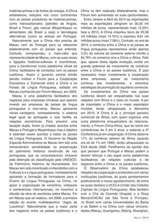 matérias-primas e de fontes de energia. A China
estabeleceu relações nos cinco continentes
com os países produtores de matérias-primas,
como hidrocarbonatos (petróleo de Angola,
Brasil e Timor), gás natural (Moçambique) ou
alimentares (do Brasil a soja) e tecnologias
alternativas (como as eólicas em Portugal).
Naturalmente que a China não precisa de
Macau nem de Portugal para se relacionar
bilateralmente com os países que entenda.
Contudo, compreendeu a mais-valia que
representa cidade de Macau, com as suas raízes
e ligações histórico-culturais e económicas,
para a transformar numa plataforma oficial da
China, facilitadora de contactos com os países
lusófonos. Assim o governo central chinês
decidiu instituir o Fórum para a Cooperação
Económica e Comercial entre a China e os
Países de Língua Portuguesa, sediado em
Macau (conhecido por Fórum Macau), em 2003.
Macau é uma plataforma facilitadora dos
negócios para empresas chinesas que querem
investir em empresas de países de língua
portuguesa e vice-versa. Macau apresenta
várias vantagens, nomeadamente, o sistema
legal igual ao português e isso facilita as
relações económicas. Para prevenir uma
taxação dupla, foram já criados acordos entre
Macau e Portugal e Moçambique mas o objetivo
é estender esses acordos a todos os países
de Língua Portuguesa. O Governo da Região
Especial Administrativa de Macau tem tido uma
extraordinária sensibilidade na preservação
do património histórico construído de raiz
portuguesa, que se consubstanciou inclusive
pela obtenção da classificação pela UNESCO,
de Património Histórico da Humanidade. Em
Macau tem sido incentivado o intercâmbio com a
Culturas e a Língua portuguesa, nomeadamente
apoiando a formação de formadores para o
Ensino da Língua Portuguesa na China, no
apoio à organização de encontros, colóquios
e conferências internacionais, no incentivo à
difusão da obra de escritores sobre Macau. Foi
em Macau que se realizou, em 2006, a primeira
edição do evento multidesportivo “Jogos da
Lusofonia”. Naturalmente que a maior parte
dos negócios entre os países lusófonos e a
China se têm realizado bilateralmente, mas o
Fórum tem aumentado as suas oportunidades.
Entre Janeiro e Abril de 2014 as importações
mais as exportações atingiram os 30,35 mil
milhões de euros, representando mais 12,25%
face a 2013. A China importou bens de 20,56
mil milhões (mais 14,75%) e exportou 9,81 mil
milhões euros (mais 7,38%). Contudo, no ano de
2013, o comércio entre a China e os países de
língua portuguesa representava ainda apenas
3,3% do volume do comércio externo chinês e
64,76% do comércio ene a China e África. Pelo
que, apesar desta rápida evolução, existe um
grande potencial de crescimento do comércio
entre a China e os países lusófonos. É pois
necessário maior investimento e cooperação
entre empresas, apesar do crescimento
contínuo dos investimentos, e encontrar
estratégias de promoção do equilíbrio comercial.
Os investimentos da China nos países
lusófonos devem ser enquadrados nas suas
relações com África e o resto do mundo. A par
de importador a China é o maior exportador
mundial, tendo ultrapassado a Alemanha
em 2010. A China é já o principal parceiro
comercial de África, com quem organiza uma
outra plataforma enquadradora do relaciona-
mento, o Fórum China-Africa, que se reúne em
conferências de 3 em 3 anos, e estando a 5ª
Conferência já em preparação. A China absorve
17% do comércio exterior de África (quando
era só de 1% em 1990), tendo ultrapassado os
EUA desde 2009. Partilhamos da opinião dos
que pensam que Portugal e Macau podem e
devem reforçar o seu papel como plataformas
facilitadoras de relações culturais e de
negócios entre a China e os países lusófonos.
O Observatório da China estabeleceu
relações de cooperação e protocolos com várias
instituições lusófonas, às quais apresentamos
publicamente o nosso agradecimento, de entre
as quais destaco a UCCLA (União das Cidades
Capitais de Língua Portuguesa). Mas também
com a Chá de Caxinde (Angola) e a Roça
Mundo/CACAU (de São Tomé e Príncipe),
no Brasil com várias Universidades da Bahia
e de Belém e na China com várias Universi-
dades (Macau, Guangzhou, Beijing, Shanghai).
Pág. 21 | PACTA
 