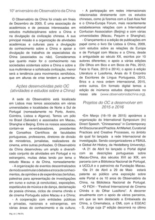 10º aniversário do Observatório da China
O Observatório da China foi criado em finais
de Dezembro de 2005. É uma associação de
académicos e de pessoas interessadas em
estudos multidisciplinares sobre a China e
na divulgação da civilização chinesa. A sua
principal missão é a organização de atividades
académicas e culturais para a divulgação
do conhecimento sobre a China e apoiar a
divulgação de trabalhos de especialistas da
China (associados ou não). Consideramos
que quanto maior for o conhecimento nas
sociedades ocidentais sobre a China e sobre a
sua multimilenar e sofisticada civilização, menor
será a tendência para movimentos xenófobos,
que em alturas de crise tendem a aumentar.
Ações desenvolvidas pelo OC
(atividades e estudos sobre a China)
A sede do Observatório está localizada
em Lisboa mas temos associados em várias
universidades e localidades de Norte a Sul de
Portugal (nomeadamente no Porto, Aveiro,
Coimbra, Lisboa e Algarve). Temos um pólo
no Brasil (Salvador) e associados em Macau,
Shanghai e Beijing. Entre os nossos associados
contam-se ex-embaixadores, presidentes
de Conselhos Científicos de faculdades
portuguesas, professores, diretores de divisão
de ministérios, jornalistas, realizadores de
cinema, entre outras profissões. O Observatório
da China desenvolveu um amplo e diversifi-
cado conjunto de atividades em Portugal e no
estrangeiro, muitas delas tendo por tema o
estudo Macau e da China, nomeadamente:
- A organização de eventos descentralizados
demodoaestimularodebateeatrocadeconheci-
mentos, de opiniões e de experiências (tertúlias,
palestras para apresentação de investigações
em curso e outras já concluídas), exposições,
espetáculos de música e de dança, declamação
de poesia chinesa, ciclos de cinema chinês e
de cinema Português sobre Macau e a China;
- A cooperação com entidades públicas
e privadas, nacionais e estrangeiras, em
várias áreas do conhecimento e da cultura;
- A participação em redes internacionais
relacionadas diretamente com os estudos
chineses, como já fizemos com a East Asia Net
e o China-Europa Forum, mais recentemente
estabelecemos relações com a International
Confucian Asssociation (Beijing) e com várias
universidades (Macau, Pequim e Shanghai);
- O lançamento e a edição de publicações em
papel como o livro De Lisboa à China, 2009,
com estudos sobre as relações da Europa
e de Portugal com Macau e a China, desde
a antiguidade ao século XX, escritos por 10
autores diferentes; o apoio a várias edições
(De Olhos em Bico e em Bicos de Pés, 2012;
Face to Face, 2013 e 2014); o apoio à edição
Literatura e Lusofonia, Anais do II Encontro
de Escritores de Língua Portuguesa, 2013,
Brics e a nova ordem internacional, 2015,
entre outros. Em formato digital temos a
edição de inúmeros estudos disponíveis no
nosso site (www.observatoriodachina.org).
Projetos do OC a desenvolver em
2015 e 2016
	
•Em Março (16–19 de 2015) apoiámos a
organização do International Symposium (In)
Direct Speech. “Chineseness” in Contemporary
Art Discourseand Practice.ArtMarket, Curatorial
Practices and Creative Processes, no âmbito
do qual foi lançada a rede Internacional de
investigação. Sendo coorganizadores a FBAUL
e Global Art History, da Heidelberg University).
•A 21 de Abril foi lançado o Portal digital
com as descrições portuguesas sobre
Macau-China, dos séculos XVI ao XIX, em
parceria com a Biblioteca Nacional de Portugal,
a UCCLA e o patrocínio da Fundação Macau.
•De 21 de Abril a 29 de Maio estará
patente ao público uma exposição sobre
este Portal e os 10 anos do Observatório da
China, na Biblioteca Nacional de Portugal.
•O FICH - “Festival Internacional de Cinema
Chinês e do Olhar Lusófono”. A decorrer
anualmente com o apoio de vários parceiros,
em que se tem destacado a Embaixada da
China, a Cinemateca, a CML com a EGEAC
- S. Jorge cuja 2ª edição decorrerá no último
Pág. 22 | PACTA
 