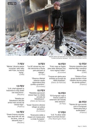 “Merkel: Ukraine peace
‘uncertain’ after talks
with Putin, but worth
trying”.
(CNN)
7 FEV
“La UE retrasa las nue-
vas sanciones a Rusia
para permetir el
diálogo”.
(El País)
	
“Obama e Merkel
reiteram opção
diplomática para
conflito ucraniano”.
(Euronews)
9 FEV
“Ataques aéreos de forças leais ao presidente da Síria, Bashar al-Assad
no bairro de Douma, Damasco.”. REUTERS/ MOHAMMED BADRA
“Putin viaja ao Egipto
para selar alianças com
novo regime militar”.
(Euronews
	
“Turquia em alerta para
entrada na Europa de
4000 jihadistas”.
(Diário de Notícias)
10 FEV
“Ukraine ceasefire deal
reached after marathon
Minsk talks”.
(CNN)
	 “Grécia e Euro-
grupo aceitam iniciar
trabalho técnico antes
de acordo político”.
(Público)
12 FEV
“U.N. chief appeals to
Indonesia to stop death
row executions”.
(Reuters)
	 “Batalha por
Debaltseve dificulta
ainda mais acordo de
cessar-fogo”.
(Público)
13 FEV
“Greek finance minister
says deal with UE will
be done, ‘even at
eleventh hour’ ”.
(Reuters)
14 FEV
“Rebeldes ignoraram
cessar-fogo na cidade
cercada de
Debalteseve”.
(Diário de Notícias)
	
“Israel: Governo oferece
refúgio ao judeus
europeus”.
(Euronews)
	
“Kosovares estão a
imigrar em massa para
a União Europeia”.
(Público)
15 FEV
“El Eurogrupo urge a
Grecia a pedir la
extensión del rescate
esta semana”.
(El País)
16 FEV
“U.S. To allow wider
export of armed drones”.
(The Washington Post)
17 FEV
“Tsipras diz que acordo
com o Eurogrupo
“deixa para trás a
austeridade””.
(Público)
20 FEV
10 FEV
Pág. 27 | PACTA
 