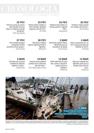“Girl as young as seven
kills herself and five
others in Nigeria suicide
bombing”.
(The Guardian)
22 FEV
“Rusia ofrece misiles a
Irán mientras Teherán
negocia com EE UU”.
(El País)
23 FEV
“Obama hails Qatar as
‘strong partner’ against
ISIL”.
(Aljazeera)
24 FEV
“Ucrânia: trégua teima
em chegar ao terreno”.
(Euronews)
25 FEV
“Comunistas gregos
protestam contra
acordo do Euro-grupo”.
(Euronews)
27 FEV
“Ukraine’s military
reports significant fall in
fighting”.
(Reuters)
28 FEV
Africanos pedem Plano
Marshall para se
recuperar do ébola
(Euronews)
3 MAR
China aumentará en un
10% su presupuesto de
Defesa en 2015.
(El País)
4 MAR
UN Security Council
condemns chlorine
attacks in Syria .
(Aljazeera)
6 MAR
“Israel’s Arab political
parties have united for
the first time” .
(The Washington Post)
10 MAR
UKIP defende fim das
leis contra a discrimi-
nação racial no
trabalho.
(Público)
12 MAR
Mais de metade dos
alemães acha que a
Grécia deve sair do
euro.
(Público)
13 MAR
Moradores de Port Vila observam o estrago causado pela passagem do ciclone Pam em docas da cidade, em Vanuatu, neste sábado (14).Atempestade de
categoria 5, com ventos de até 250 km/h causaram grandes danos no país insular, e pode ter sido uma das piores tragédias naturais na região do Pacífico.
Humans of Vanuatu/Unicef Pacífico/AP
CRONOLOGIAJANEIRO, FEVEREIRO E MARÇO
14 MAR
Deadly Tropical Cyclone Pam
roars over, past island nation of Vanuatu.
(CNN)
Pág. 28 | PACTA
 