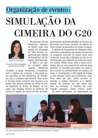 Organização de eventos:
SIMULAÇÃO DA
mundiais e pelas economias emergentes,
com o objetivo de promover a discussão so-
bre questões de foro económico, de relevân-
cia para o sistema internacional. Este grupo
é formado pelos ministros das finanças e os
chefes dos bancos centrais da África do Sul,
da Argentina, do Brasil, do México, do Ca-
nadá, dos Estados Unidos da América, da
China, do Japão, da Coreia do Sul, da Índia,
da Indonésia, da Arábia Saudita, da Turquia, da
Alemanha, da França, da Itália, da Rússia, do
Reino Unido, da Austrália e da União Europeia.
O Núcleo de Estudantes de Relações Inter-
nacionais compreende que existe uma lacuna
no programa curricular do nosso curso, pois
os alunos nunca têm a hipótese de pôr os co-
nhecimentos, que adquirem ao longo dos anos,
em prática. Deste modo, esta e outras simu-
lações são de uma importância extrema para
perceber os assuntos discutidos nas aulas e
para colocar os conhecimentos em prática, de
modo a compreender a dificuldade de chegar
a uma decisão viável para problemas reais.
Para além de que, estes eventos fo-
mentam a prática discursiva e o debate.
Apesar do sucesso em que estes dois
dias se tornaram, o trabalho da orga-
nização começou vários meses antes.
Já havia participado na organização da
CIMEIRA DO G20
ANDREIA FERNANDES
Aluna do 3º Ano de Relações
Internacionais do ISCSP
Pág. 30 | PACTA
No passado mês de
Dezembro, decorreu
no ISCSP mais uma
edição da simulação
do G20 Summit, or-
ganizada pelo Núcleo
de Estudantes de Re-
lações Internacionais.
O G20 é um gru-
po formado pelas
maiores economias
Para ver mais fotografias do evento, consultar: https://www.facebook.com/media/set/?set=a.293672594176755.1073741829.152296341647715&type=3 e
https://www.facebook.com/media/set/?set=a.293685717508776.1073741831.152296341647715&type=3
 