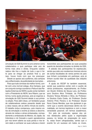 simulação do G20 Summit no ano anterior como
colaboradora e quis participar este ano de
forma mais ativa e direta. Enquanto colabo-
radora não tive a noção de tudo o que é fei-
to para se chegar ao produto final e, por
isso, houve muito com que me preocupar.
Desde os apoios aos auditórios, dos cartazes
aos coffee breaks, da publicidade às inscrições…
Para que tudo corresse da melhor forma, con-
tei com uma incrível colega, Ana Campos, que
em conjunto comigo coordena o Pelouro das Re-
lações Externas do NERI e pude contar também
com a Presidente do NERI, Iara Ribeiro, que se
tornou numa ajuda preciosa, pois já organiza a
simulação do G20 Summit desde a sua primei-
ra edição. Para além disso, um fantástico grupo
de colaboradores esteve presente desde que
a ideia nasceu até ao último minuto do evento.
O trabalho árduo compensou, pois mesmo an-
tes da simulação o evento já estava a decorrer,
através de visitas a várias embaixadas, nomea-
damente a embaixada do México, do Japão, da
Indonésia e do Canadá a quem agradecemos
por nos terem aberto as suas portas e nos te-
rem dado a conhecer as suas culturas e terem
transmitido aos participantes as suas posições
quanto às decisões tomadas no âmbito do G20.
A adesão dos participantes foi espetacular,
sendo que este ano recebemos imensos alunos
de outras faculdades de vários pontos do país
que tinham curiosidade em participar, pois já
tinham ouvido falar da qualidade das edições
anteriores.
A ajuda do ISCSP foi também essencial,
sendo que pudemos contar com o auxilio de
vários professores, especialmente, do Profes-
sor Doutor António de Sousa Lara, da Profes-
sora Doutora Alice Trindade, da Professora
Doutora Teresa Almeida e Silva, da Professo-
ra Doutora Carla Costa, do Professor Doutor
António Pinto Pereira e do Professor Doutor
Nuno Canas Mendes, que nos ajudaram a ga-
rantir que o evento decorresse dentro da nor-
malidade, em termos logísticos e com a maior
veracidade possível, em termos académicos.
Em jeito de conclusão, apesar dos vá-
rios obstáculos pelos quais a organização
passou no tempo de preparação do even-
to, estas foram ultrapassadas, sendo que o
evento foi um sucesso em todos os níveis.
Pág. 31 | PACTA
 