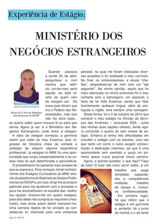 Experiência de Estágio:
MINISTÉRIO DOS
eu queria saber quem morava lá ou para que
servia. Agora já sei: é o Ministério dos Ne-
gócios Estrangeiros, onde estou a estagiar.
A ideia de estagiar começou a germinar
assim que voltei do meu Erasmus, pois re-
gressei de Varsóvia cheia de vontade e
ambição de adquirir alguma experiência
profissional. Já estagiar no MNE foi uma opor-
tunidade que surgiu inesperadamente e eu es-
tava mais do que determinada a aproveitá-la.
O procedimento foi bastante mais simples do
que eu esperava. Para começar, tomei conheci-
mento dos Estágios Curriculares do MNE atra-
vés da plataforma do Gabinete de Saídas Profis-
sionais do ISCSPe, por isso, dirigi-me ao próprio
gabinete para me ajudarem com o processo e
para me aconselharem na escolha das melho-
res opções. Inscrevi-me em quatro estágios;
para dois deles não cumpria os requisitos (mes-
trado), mas ainda assim decidi inscrever-me.
Uma semana depois de ter enviado as can-
didaturas fui chamada para uma entrevista
pessoal, na qual me foram colocadas diver-
sas questões e foi analisado o meu currículo.
No final, os entrevistadores, e atuais “che-
fias”, despediram-se de mim com um “até
segunda!”. Na minha opinião, aquilo que foi
mais valorizado na minha entrevista foi o meu
contacto com o estrangeiro, em especial, o
facto de ter feito Erasmus, sendo que falar
fluentemente qualquer língua, além do por-
tuguês e inglês, será sempre uma vantagem.
Desta forma, foi a 2 de outubro de 2014 que
comecei o meu estágio na Divisão de Servi-
ços das Américas – doravante DSA - (uma
das minhas duas opções válidas), tendo ago-
ra concluído o quarto de seis meses de es-
tágio. Embora já tenha tido dificuldades em
conciliar o estágio com os estudos, uma vez
que tanto um como o outro exigem concen-
tração e dedicação máximas, sei que é uma
oportunidade sem exemplo e quiçá um pri-
meiro passo numa possível futura carreira.
Agora, a grande questão: o que faço? Faço
de tudo! O tudo não inclui servir cafés...é um
NEGÓCIOS ESTRANGEIROS
trabalho que exige
seriedade, capacida-
des e competências
múltiplas, trabalho
de equipa e, inclusi-
ve, confidencialidade.
Em primeiro lugar,
há que referir que o
estágio é em part-time
e, portanto, há o turno
da manhã e o da tarde
AGATA SWIATKIEWICZ
Aluna do 3º Ano de Relações
Internacionais do ISCSP
Pág. 32 | PACTA
Quando passava
a ponte 25 de abril,
perguntava a mim
mesma que edifí-
cio cor-de-rosa seria
aquele, do lado di-
reito de quem vem
da margem sul. Os
meus pais diziam que
era o Palácio das Ne-
cessidades, mas isso
não me dizia nada...
 