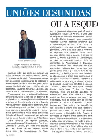Qualquer leitor que goste de explorar um
pouco da História do Cáucaso, da Ásia Central,
do Magreb ou do Médio Oriente deparar-se-á
com descrições extraordinárias do poderoso e
temido Império Assírio. Os Assírios, para o leitor
menos “familiarizado” com a História de tais
geografias, causaram temor ao Egípcios, aos
Hititas e até ao famoso Império da Babilónia.
Curiosamente, poucos leitores identificaram
o Império de Urartu. O nome de um dos rivais do
Império Assírio, na complicada transição entre
o período do Império Médio e o Novo Império
Assírio, como que desapareceu da História. Não
se pode dizer que está perdido, porque o leitor
mais paciente e persistente acabará eventual-
mente por encontrá-lo mas é pálida a imagética
deixadapeloImpérioqueatemorizouopoderoso
rival de tantos ilustres Impérios da Antiguidade.
Urartu torna-se um Império poderoso,
mencionados nas crónicas Assírias, Sumérias,
Cimérias e Colchis, por volta dos séculos
X-IX a.C. Antes de ser Império, Urartu
fizera parte da Confederação de Nairi,
um conglomerado de estados proto-Arménios
sujeitos, no séculos XIII-XI a.C., a uma vaga
de ataques por parte dos Imperadores Assírios.
As dificuldades impostas pelos constantes
“assaltos” Assírios depressa revelaram que
a Confederação de Nairi pouco tinha de
confederada… Um dos proto-Estados mais
poderosos, Urartu claro está, usou o momento
de fragilidade para “espremer” poder político
dos seus aliados para si mesmo. E no final do
século X, Urartu suplantara a Confederação
de Nairi e tornara-se Império. Após as
campanhas de Assurnasirpal II, Imperador
Assírio conhecido pela brutalidade das suas
campanhas militares bem como pela sua
paixão pelas artes e por arquitectura de tipo
majestoso, os Assírios entram num momento
de claro declínio e Urartu (que sedimentara o
seu poder “espremendo” política, económica e
militarmente os seus antigos aliados) aparece
no Cáucaso e no Levante com toda a pujança.
Sarduri I, conhecido (para quem conhece
Urartu, claro!) como “O Rei dos Quatro
Quartéis”, inicia um período grandioso na
História de Urartu. Com Sarduri I a antiga
capital de Nairi é movida para uma nova
localização, mais de acordo com os intentos
políticos de Urartu. Os Assírios, poderoso
inimigo em claro estado de decadência,
são atacados e alguns dos seus “satélites”
passam para domínio de Urartu. O problema,
como ensina o historiador John Darwin, é
que todos os Impérios estão destinados a um
ocaso. A questão central para os Imperadores
é saber gerir os Impérios, de modo a adiar o
inevitável colapso dos mesmos. E nos Impérios
nascidos como Urartu (e acredite o leitor que
eles existem) o final tende a ser agonizante.
Na segunda metade do século VIII a.C.,
OU A ESQUEC
UNIÕES DESUNIDAS
TIAGO FERREIRA LOPES
VotingAid Professor na ZEF (Finlândia)
Investigador Integrado no Instituto do Oriente
Pág. 4 | PACTA
 