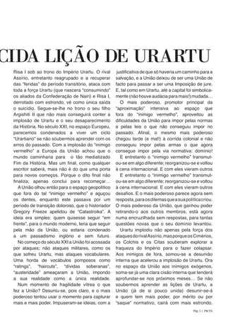 Risa I sob ao trono do Império Urartu. O rival
Assírio, entretanto reagrupado e a recuperar
das “feridas” do período transitório, ataca com
toda a força Urartu (que nascera “consumindo”
os aliados da Confederação de Nairi) e Risa I,
derrotado com estrondo, vê como única saída
o suicídio. Segue-se-lhe no trono o seu filho
Argishiti II que não mais conseguirá conter a
implosão de Urartu e o seu desaparecimento
da História. No século XXI, no espaço Europeu,
parecemos condenados a viver um ciclo
“Urartiano” se não soubermos aprender com os
erros do passado. Com a implosão do “inimigo
vermelho” a Europa da União achou que o
mundo caminharia para o tão mediatizado
Fim da História. Mas um final, como qualquer
escritor saberá, mais não é do que uma porta
para novos começos. Porque o dito final não
finaliza; apenas conclui para recomeçar…
A União olhou então para o espaço geopolítico
que fora do tal “inimigo vermelho” e aguçou
os dentes, enquanto este passava por um
período de transição doloroso, que o historiador
Gregory Freeze apelidou de “Catastroika”. A
ideia era simples: quem quisesse seguir “em
frente”, para o mundo moderno, teria que seguir
pela mão da União, ou estaria condenado
a um passadismo inglório e sem futuro.
No começo do século XXI a União foi acossada
por ataques; não ataques militares, como os
que sofreu Urartu, mas ataques vocabulares.
Uma horda de vocábulos pomposos como
“ratings”, “haircuts”, “dívidas soberanas”,
“austeridade” ameaçaram a União, impondo
a sua realidade como a única realidade.
Num momento de fragilidade vítrea o que
fez a União? Desuniu-se, pois claro, e o mais
poderoso tentou usar o momento para capturar
mais e mais poder. Impuseram-se ideias, com a
justificativa de que só haveria um caminho para a
salvação, e a União deixou de ser uma União de
facto para passar a ser uma Imposição de jure.
E, tal como em Urartu, até a capital foi simbolica-
mente (não houve audácia para mais!) mudada…
O mais poderoso, promotor principal da
“aproximação” intensiva ao espaço que
fora do “inimigo vermelho”, aproveitou as
dificuldades da União para impor pelas normas
e pelas leis o que não conseguiu impor no
passado. Afinal, o mesmo mais poderoso
chegou tarde (e mal!) à corrida colonial e não
conseguiu impor pelas armas o que agora
consegue impor pela via normativa: domínio!
E entretanto o “inimigo vermelho” transmut-
ou-se em algo diferente; reorganizou-se e voltou
à cena internacional. E com eles vieram outros
E entretanto o “inimigo vermelho” transmut-
ou-se em algo diferente; reorganizou-se e voltou
à cena internacional. E com eles vieram outros
desafios. E o mais poderoso parece agora sem
resposta,paraosdilemasqueasuapolíticacriou.
O mais poderoso da União, que ganhou poder
retirando-o aos outros membros, está agora
numa encruzilhada sem respostas, para tantas
questões novas que o seu domínio levantou.
Urartu implodiu não apenas pela força dos
ataquesdorivalAssírio,masporqueosCimérios,
os Colchis e os Citas souberam explorar a
fraqueza do Império para o fazer colapsar.
Aos inimigos de fora, somou-se a desunião
interna que acelerou a implosão de Urartu. Ora
no espaço da União aos inimigos exógenos,
soma-se já uma clara cisão interna que tenderá
aprofundar-se nos próximos meses… Se não
soubermos aprender as lições de Urartu, a
União (já de si pouco unida) desunir-se-á
e quem tem mais poder, por mérito ou por
“saque” normativo, cairá com mais estrondo.
CIDA LIÇÃO DE URARTU
Pág. 5 | PACTA
 