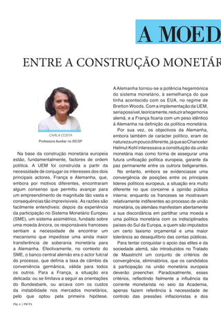 Na base da construção monetária europeia
estão, fundamentalmente, factores de ordem
política. A UEM foi construída a partir da
necessidade de conjugar os interesses dos dois
principais actores, França e Alemanha, que,
embora por motivos diferentes, encontraram
algum consenso que permitiu avançar para
um empreendimento de magnitude tão vasta e
consequências tão imprevisíveis .As razões são
facilmente entendíveis: depois da experiência
da participação no Sistema Monetário Europeu
(SME), um sistema assimétrico, fundado sobre
uma moeda âncora, os responsáveis franceses
sentiam a necessidade de encontrar um
mecanismo que impedisse uma ainda maior
transferência de soberania monetária para
a Alemanha. Efectivamente, no contexto do
SME, o banco central alemão era o actor fulcral
do processo, que definia a taxa de câmbio da
conveniência germânica, válida para todos
os outros. Para a França, a situação era
delicada: ou se limitava a seguir as orientações
do Bundesbank, ou arcava com os custos
da instabilidade nos mercados monetários,
pelo que optou pela primeira hipótese.
AAlemanha tornou-se a potência hegemónica
do sistema monetário, à semelhança do que
tinha acontecido com os EUA, no regime de
Bretton Woods. Com a implementação da UEM,
seriapossível,teoricamente,reduzirahegemonia
alemã, e a França ficaria com um peso idêntico
à Alemanha na definição da política monetária.
Por sua vez, os objectivos da Alemanha,
embora também de carácter político, eram de
naturezaumpoucodiferente,jáqueaoChanceler
Helmut Kohl interessava a constituição da união
monetária mas como forma de assegurar uma
futura unificação política europeia, garante da
paz permanente entre os outrora beligerantes.
No entanto, embora se evidenciasse uma
convergência de posições entre os principais
lideres políticos europeus, a situação era muito
diferente no que concerne a opinião pública
interna: enquanto os franceses se mostravam
relativamente indiferentes ao processo de união
monetária, os alemães manifestam abertamente
a sua discordância em partilhar uma moeda e
uma política monetária com os indisciplinados
países do Sul da Europa, a quem são imputados
um certo laxismo orçamental e uma maior
tolerância ao desequilíbrio das contas públicas.
Para tentar conquistar o apoio das elites e da
sociedade alemã, são introduzidos no Tratado
de Maastricht um conjunto de critérios de
convergência, eliminatórios, que os candidatos
à participação na união monetária europeia
deverão preencher. Paradoxalmente, esses
critérios, reflectindo fielmente a influência da
corrente monetarista no seio da Academia,
apenas fazem referência à necessidade de
controlo das pressões inflacionistas e dos
ENTRE A CONSTRUÇÃO MONETÁR
A MOEDA
CARLA COSTA
Professora Auxiliar no ISCSP
Pág. 6 | PACTA
 