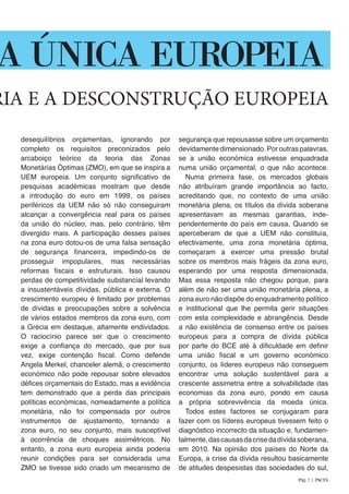 desequilíbrios orçamentais, ignorando por
completo os requisitos preconizados pelo
arcaboiço teórico da teoria das Zonas
Monetárias Óptimas (ZMO), em que se inspira a
UEM europeia. Um conjunto significativo de
pesquisas académicas mostram que desde
a introdução do euro em 1999, os países
periféricos da UEM não só não conseguiram
alcançar a convergência real para os países
da união do núcleo, mas, pelo contrário, têm
divergido mais. A participação desses países
na zona euro dotou-os de uma falsa sensação
de segurança financeira, impedindo-os de
prosseguir impopulares, mas necessárias
reformas fiscais e estruturais. Isso causou
perdas de competitividade substancial levando
a insustentáveis dívidas, pública e externa. O
crescimento europeu é limitado por problemas
de dívidas e preocupações sobre a solvência
de vários estados membros da zona euro, com
a Grécia em destaque, altamente endividados.
O raciocínio parece ser que o crescimento
exige a confiança do mercado, que por sua
vez, exige contenção fiscal. Como defende
Angela Merkel, chanceler alemã, o crescimento
económico não pode repousar sobre elevados
défices orçamentais do Estado, mas a evidência
tem demonstrado que a perda das principais
políticas económicas, nomeadamente a política
monetária, não foi compensada por outros
instrumentos de ajustamento, tornando a
zona euro, no seu conjunto, mais susceptível
à ocorrência de choques assimétricos. No
entanto, a zona euro europeia ainda poderia
reunir condições para ser considerada uma
ZMO se tivesse sido criado um mecanismo de
segurança que repousasse sobre um orçamento
devidamente dimensionado. Por outras palavras,
se a união económica estivesse enquadrada
numa união orçamental, o que não acontece.
Numa primeira fase, os mercados globais
não atribuíram grande importância ao facto,
acreditando que, no contexto de uma união
monetária plena, os títulos da dívida soberana
apresentavam as mesmas garantias, inde-
pendentemente do país em causa. Quando se
aperceberam de que a UEM não constituía,
efectivamente, uma zona monetária óptima,
começaram a exercer uma pressão brutal
sobre os membros mais frágeis da zona euro,
esperando por uma resposta dimensionada.
Mas essa resposta não chegou porque, para
além de não ser uma união monetária plena, a
zona euro não dispõe do enquadramento político
e institucional que lhe permita gerir situações
com esta complexidade e abrangência. Desde
a não existência de consenso entre os países
europeus para a compra de dívida pública
por parte do BCE até à dificuldade em definir
uma união fiscal e um governo económico
conjunto, os líderes europeus não conseguem
encontrar uma solução sustentável para a
crescente assimetria entre a solvabilidade das
economias da zona euro, pondo em causa
a própria sobrevivência da moeda única.
Todos estes factores se conjugaram para
fazer com os líderes europeus tivessem feito o
diagnóstico incorrecto da situação e, fundamen-
talmente,dascausasdacrisedadívidasoberana,
em 2010. Na opinião dos países do Norte da
Europa, a crise da dívida resultou basicamente
de atitudes despesistas das sociedades do sul,
RIA E A DESCONSTRUÇÃO EUROPEIA
DA ÚNICA EUROPEIA
Pág. 7 | PACTA
 