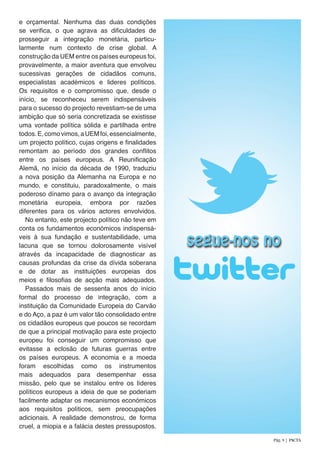 e orçamental. Nenhuma das duas condições
se verifica, o que agrava as dificuldades de
prosseguir a integração monetária, particu-
larmente num contexto de crise global. A
construção da UEM entre os países europeus foi,
provavelmente, a maior aventura que envolveu
sucessivas gerações de cidadãos comuns,
especialistas académicos e lideres políticos.
Os requisitos e o compromisso que, desde o
início, se reconheceu serem indispensáveis
para o sucesso do projecto revestiam-se de uma
ambição que só seria concretizada se existisse
uma vontade política sólida e partilhada entre
todos.E,comovimos,aUEMfoi,essencialmente,
um projecto político, cujas origens e finalidades
remontam ao período dos grandes conflitos
entre os países europeus. A Reunificação
Alemã, no início da década de 1990, traduziu
a nova posição da Alemanha na Europa e no
mundo, e constituiu, paradoxalmente, o mais
poderoso dínamo para o avanço da integração
monetária europeia, embora por razões
diferentes para os vários actores envolvidos.
No entanto, este projecto político não teve em
conta os fundamentos económicos indispensá-
veis à sua fundação e sustentabilidade, uma
lacuna que se tornou dolorosamente visível
através da incapacidade de diagnosticar as
causas profundas da crise da dívida soberana
e de dotar as instituições europeias dos
meios e filosofias de acção mais adequados.
Passados mais de sessenta anos do início
formal do processo de integração, com a
instituição da Comunidade Europeia do Carvão
e do Aço, a paz é um valor tão consolidado entre
os cidadãos europeus que poucos se recordam
de que a principal motivação para este projecto
europeu foi conseguir um compromisso que
evitasse a eclosão de futuras guerras entre
os países europeus. A economia e a moeda
foram escolhidas como os instrumentos
mais adequados para desempenhar essa
missão, pelo que se instalou entre os líderes
políticos europeus a ideia de que se poderiam
facilmente adaptar os mecanismos económicos
aos requisitos políticos, sem preocupações
adicionais. A realidade demonstrou, de forma
cruel, a miopia e a falácia destes pressupostos.
Pág. 9 | PACTA
 