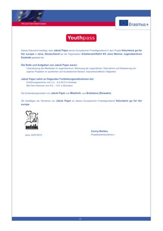 PROJEKTINFORMATIONEN
- 2 -
Dieses Dokument bestätigt, dass Jakub Pajan seinen Europäischen Freiwilligendienst in dem Projekt Volunteers go for
fair europe in Jena, Deutschland bei der Organisation Arbeiterwohlfahrt KV Jena Weimar Jugendzentrum
Eastside geleistet hat.
Die Rolle und Aufgaben von Jakub Pajan waren:
Unterstützung der Mitarbeiter im Jugendzentrum, Betreuung der Jugendlichen, Übernahme und Realisierung von
eigenen Projekten im sportlichen und musikalischen Bereich, hauswirtschaftliche Tätigkeiten
Jakub Pajan nahm an folgenden Fortbildungsmaßnahmen teil:
Einführungsseminar vom 2.2. - 8.2.2015 in Dresden
Mid-Term-Seminar vom 8.6. - 12.6. in Bornheim
Die Entsendeorganisation von Jakub Pajan war Mladiinfo aus Bratislava (Slowakei).
Wir bestätigen die Teilnahme von Jakub Pajan an diesem Europäischen Freiwilligendienst Volunteers go for fair
europe.
Conny Bartlau
Projektverantwortliche/-rJena, 22/07/2015
 