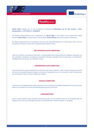 INDIVIDUELLE LERNERGEBNISSE
- 3 -
Jakub Pajan beteiligte sich an dem Europäischen FreiwilligendienstVolunteers go for fair europe in Jena,
Deutschland von 01/11/2014 bis 31/08/2015.
Die folgende Zusammenfassung der Lernergebnisse von Jakub Pajan ist das Ergebnis eines fortwährenden Dialogs
zwischen Jakub Pajan und seiner Mentorin/ seinem Mentor André Güllmar während der gesamten Maßnahme.
Die folgende Beschreibung der Lernergebnisse beruht auf den Schlüsselkompetenzen für lebenslanges Lernen, die vom
Europäischen Parlament und dem Rat im Dezember 2006 empfohlen wurden.
MUTTERSPRACHLICHE KOMPETENZ
Jakub hat im Rahmen verschiedener Ernährungs- und Musikprojekte seine muttersprachlichen Fähigkeiten eingebracht und
den jugendlichen Teilnehmern grundlegendes sprachliches Vermögen übermittelt. Seine Korrespondenz in bürokratischen
Angelegenheiten führt Davide auf universitärem Niveau.
FREMDSPRACHLICHE KOMPETENZ
Jakub hat seine schon guten fremdsprachlichen Kenntnisse noch weiter ausgebaut, in dem er mehrere Sprachkurse besucht
hat. Sein kommunikatives Repertoire steigerte sich über den Projektzeitraum enorm und verhalf ihm, selbst Präsentationen
über verschiedene Themen in einer Fremdsprache abhalten.
DIGITALE KOMPETENZ
Im Rahmen seiner Tätigkeit gestaltete Jakub verschiedene Flyer und Plakate für die Öffentlichkeitsarbeit der Einrichtung. Dabei
setzte er sich vertiefend mit diversen Bildverarbeitungsprogrammen auseinander.
LERNKOMPETENZ
Lernen zu lernen stellte für Jakub die größte Herausforderung aber auch den größten Gewinn dar. Er entwickelte selbst die
Fähigkeit, sich an die neue Lebenslage anzupassen und die anfallenden Probleme erfolgreich zu bewältigen.
 